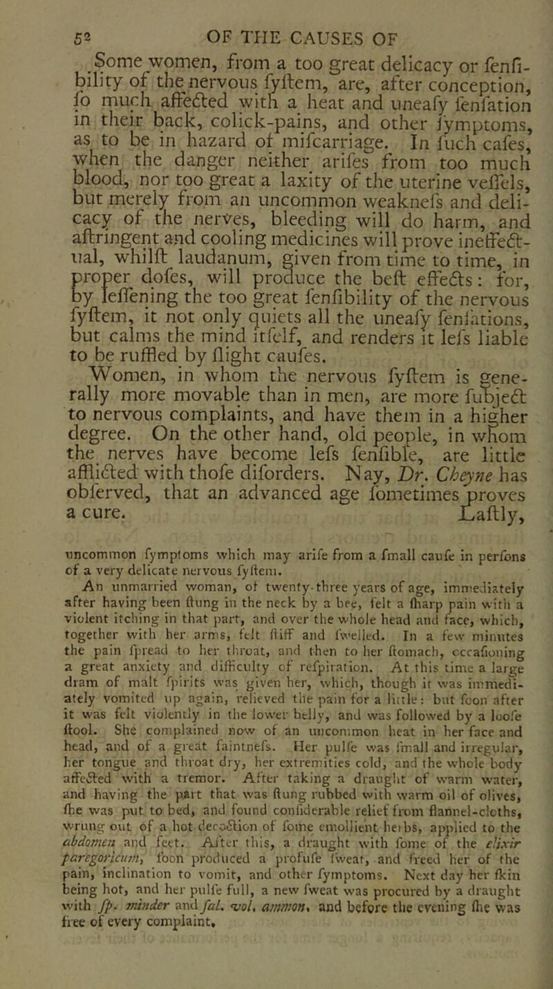 Some women, from a too great delicacy or fenfi- bility of tlie nervous fyftem, are, after conception, fo much affefted with a heat and uneafy fenfation in their back, colick-pains, and other jymptoms, as to be in hazard ot mifcarriage. In fuch cafes, when the danger neither arifes from too much blood, nor too great a laxity of the uterine velTels, but merely from an uncommon weaknefs and deli- cacy of the nerves, bleeding will do harm, and aftringent and cooling medicines will prove inetfeft- ual, whilft laudanum, given from time to time, in proper dofes, will produce the beft effefts; for, by lefTening the too great fenfibility of the nervous fyftem, it not only quiets all the uneafy fenlations, but calms the mind itfelf, and renders it lefs liable to be ruffled by flight caufes. Women, in whom the nervous fyftem is gene- rally more movable than in men, are more fubjeft: to nervous complaints, and have them in a higher degree. On the other hand, old people, in whom the nerves have become lefs fenflble, are little afflifted with thofe diforders. Nay, Dr. Cheyne has obferved, that an advanced age fometimes ; a cure. tincommon fympfoms which may arlfe from a fmall caufe in perfons of a very delicate nervous fyftem. An unmarried woman, of twenty-three years of age, immediately after having been ftung in the neck by a bee, felt a (harp pain with a violent itching in that part, and over the whole head and face, which, together with her arms, felt ft iff and fwellcd. In a few minutes the pain fpread to her throat, and then to her ftomach, occafioning a great anxiety and difficulty of refpiration. At this time a large dram of malt fpirits was given her, which, though it was immedi- ately vomited up again, relieved the pain for a little: but fcon after it was felt violently in the lower belly, and was followed by a loofe ttool. She complained now of an uncommon heat in her face and head, and of a great faintnefs. Her pulfe was fmall and irregular, her tongue and throat dry, her extremities cold, and the whole body affeifed with a tremor. After taking a draught of warm water, and having the pAi t that was ftung rubbed with warm oil of olives, (he was put to bed, and found confiderable relief from flannel-cloths, wrung out of a hot decoiStion of fome emollient heibs, applied to the abdomen and feet. Alter this, a draught with fome of the elixir faregoricum, foon produced a profufe fweat, and freed her of the pain, inclination to vomit, and other fymptoms. Next day her (kin being hot, and her pulfe full, a new fweat was procured by a draught with fp. minder anil fal. vol, aittmon, and before the evening (lie was free of every complaint.