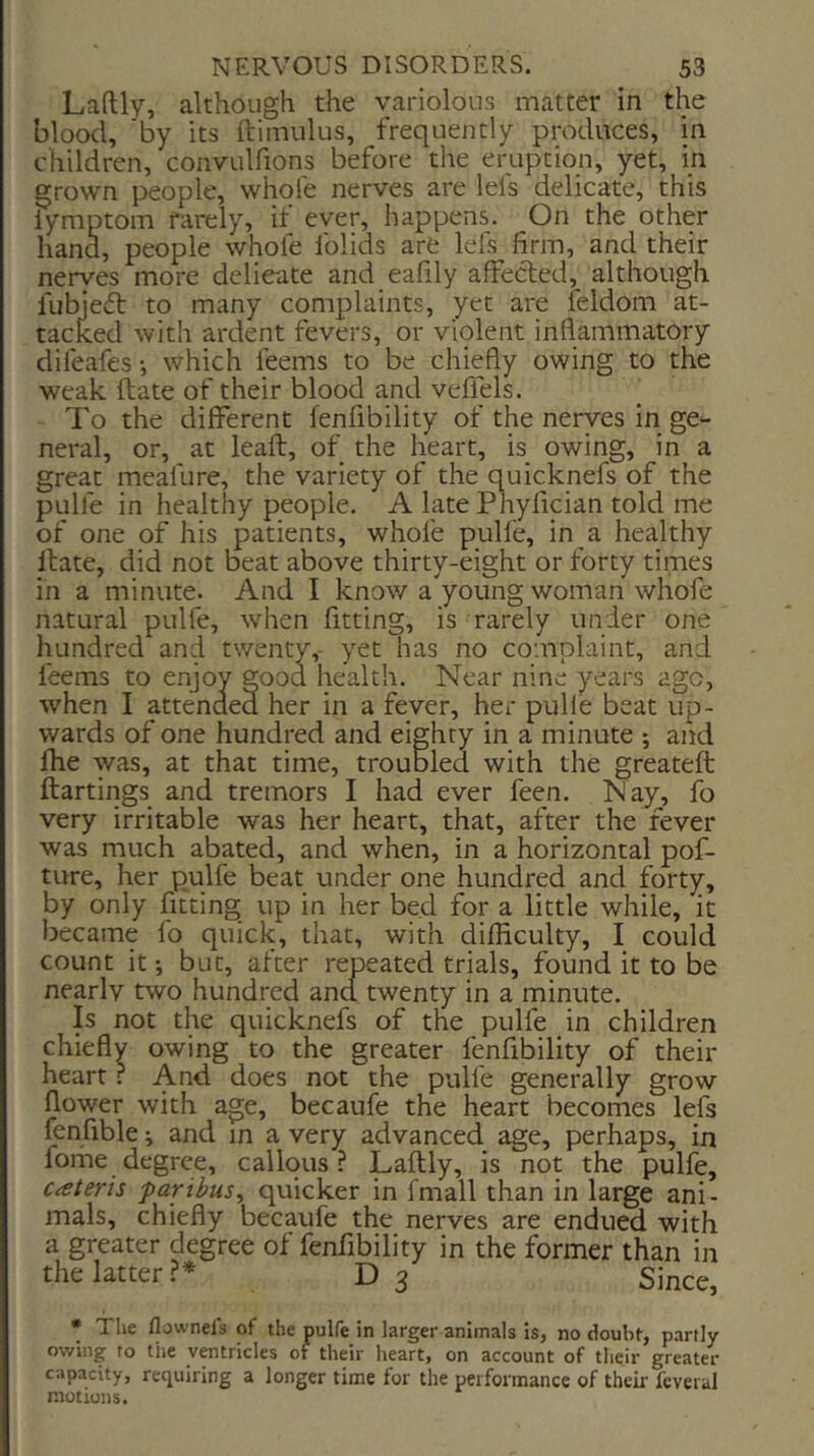 Laftly, although the variolous matter in the blood, 'by its ftimiilus, frequently produces, in children, convulfions before the eruption, yet, in grown people, whole nerves are lei's delicate, this lymptom rarely, if ever, happens. On the other hand, people whofe folids are lefs firm, and their nerves more delicate and eafily affected, although fubjeft to many complaints, yet are feldom at- tacked with ardent fevers, or violent inflammatory difeafes •, which feems to be chiefly owing to the weak Hate of their blood and veflels. - To the different fenfibility of the nerves in ge^- neral, or, at leafl, of the heart, is owing, in a great meafure, the variety of the quicknefs of the pulfe in healthy people. A late Phyfician told me of one of his patients, whofe pulfe, in a healthy Itate, did not beat above thirty-eight or forty times in a minute. And I know a young woman whofe natural pulfe, when fitting, is rarely under one ' ’ ’ ’ 'las no complaint, and Near nine years ago, when I attended her in a fever, her pull’e beat up- wards of one hundred and eighty in a minute ; and fhe was, at that time, troubled with the greateft ftartings and tremors I had ever feen. Nay, fo very irritable was her heart, that, after the fever was much abated, and when, in a horizontal pof- ture, her pulfe beat under one hundred and forty, by only fitting up in her bed for a little while, it became fo quick, that, with difficulty, I could count it i but, after repeated trials, found it to be nearly two hundred and twenty in a minute. Is not the quicknefs of the pulfe in children chiefly owing to the greater fenfibility of their heart r And does not the pulfe generally grow flower with age, becaufe the heart becomes lefs fenfible ^ and in a very advanced age, perhaps, in fome degree, callous? Laftly, is not the pulfe, cateris paribus^ quicker in fmall than in large ani- mals, chiefly becaufe the nerves are endued with a greater degree of fenfibility in the former than in the latter ?* D 3 Since, * The flownels of the pulfe in larger animals is, no doubt, partly owing to tiie ventricles of their heart, on account of their greater capacity, requiring a longer time for the performance of their feveral motions.