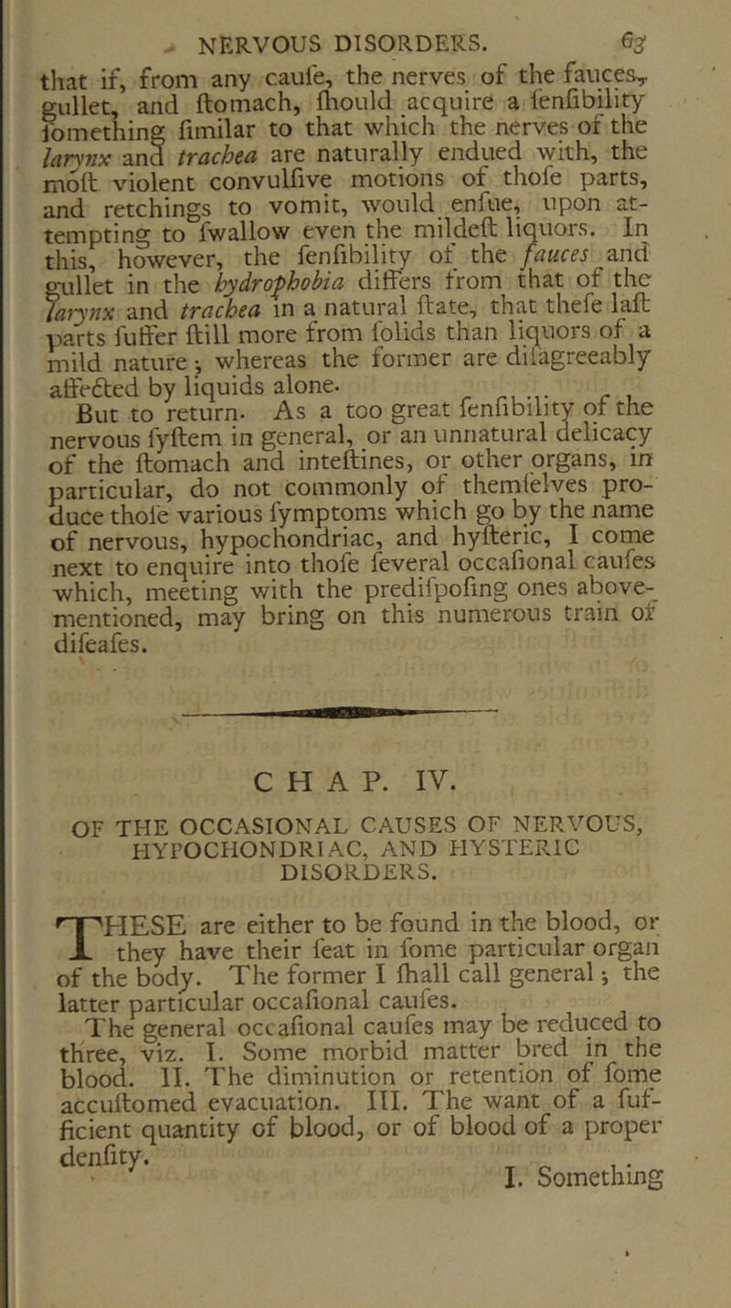 that if, from any caufe, the nerves of the fauces^ gullet, and ftomach, fhoiild acquire a fenfibility Something fimilar to that which the nerves of the larynx and trachea are naturally endued with, the moft violent convuliive motions of thole parts, and retchings to vomit, would enfue, upon at- tempting to fwallow even the mildeft liquors. In this, however, the fenfibility of the fauces and gullet in the hydrophobia differs from that of the larynx and trachea in a natural ftate, that thefe laft parts fuffer ftill more from folids than liquors of a mild nature ^ whereas the former are dilagreeably affefted by liquids alone. But to return. As a too great fenfibility qt the nervous fyftem in general, or an unnatural delicacy of the ftomach and inteftines, or other organs, in particular, do not commonly of themfelves pro- duce thole various fymptoms which go by the name of nervous, hypochondriac, and hyfteric, I come next to enquire into thofe feveral occafional caufes which, meeting with the predifpofing ones above- rnentioned, may bring on this numerous train of difeafes. C H A P. IV. OF THE OCCASIONAL CAUSES OF NERVOUS, HYPOCHONDRIAC, AND HYSTERIC DISORDERS. These are either to be found in the blood, or they have their feat in fome particular organ of the body. The former I lhall call general j the latter particular occafional caufes. The general occafional caufes may be reduced to three, viz. I. Some morbid matter bred in the blood. II. The diminution or retention of fome accuftomed evacuation. III. The want of a fuf- ficient quantity of blood, or of blood of a proper denfity. I. Something