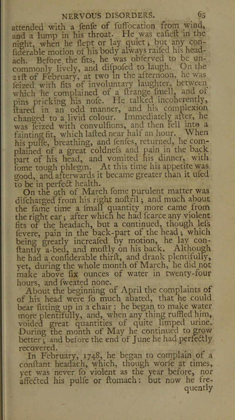 attended with a fenfe of fuffocation from wind, and a lump in his throat. He was eafieft m the night, when he flept or lay quiet j but any con- fiderable motion of his body always raifed his head- ach. Before, the fits, he was oblerved to be un- commonly lively, and difpofed to laugh. On tlie 2ift of February, at two in the afternoon, he was feized with fits of involuntary laughter, between which he complained of a ftrange Imell, and or pins pricking nis nofe. He talked incoherently, flared in an odd manner, and his complexion changed to a livid colour. Immediately after, he was feized with convulfions, and then fell into a fainting fit, which lafted near half an hour. When his pulfe, breathing, and lenfes, returned, he com- plained of a great coldnefs and pain in the back part of his head, and vomited his dinner, with fome tough phlegm. At this time his appetite was good, and afterwards it became greater than it ufed to be in perfedl health. On the 9th of March fome purulent matter was difeharged from his right noftril j and much about the fame time a fmalT quantity more came from the right ear; after which he had fcarce any violent fits of the headach, but a continued, though lefs fev^ere, pain in the back-part of the head; which being greatly increafed by motion, he lay con- ftantly a-bed., and moftly on his back. Although he had a confiderable thirft, and drank plentifully, yet, during the whole month of March, he did not make above fix ounces of water in twenty-four hours, and fweated none. About the beginning of April the complaints of of his head were fo much aoated, that he could bear fitting up in a chair ; he began to make water more plentifully, and, when any thing ruffled him, voided great quantities of quite limped urine. During the month of May he continued to grow better •, and before the end of June he had perft6lly recovered. In February, 1748, he began to cornplain of a conftant headach, which, though worfe at times, yet was never fo violent as the year before, nor affe^led his pulfe or ftomach: but now he fre- quently