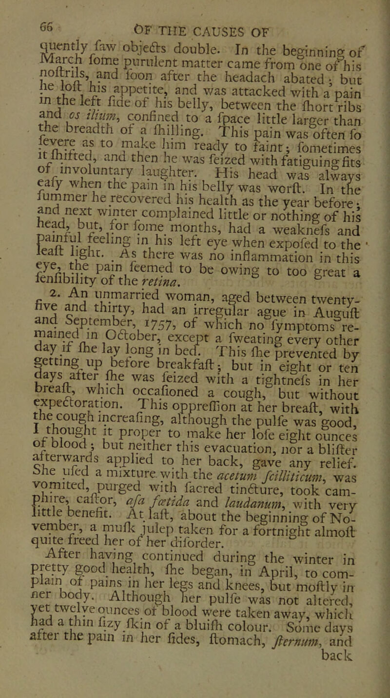 ^entl^y faw objefts double. In the beginning of March fome purulent matter came from one of nis noltrils, and loon after the headach abated *, but frf A 1 f attacked v/ith a pain in the left fide of his belly, between the fhort ribs ^ little larger than the breadth of a Ihilling. This pain was often fo if I'^itit; fometimes y ^tid then he was feized with fatieruins: fits of involuntary laughter. His head wat always ealy when the pain in his belly was worft. In the lummer he recovered his health as the year before • and next winter complained little or nothing of his 1 (time months, had a weaknefs and 1- in his left eye when expofed to the leait light. ^ As there was no inflammation in this P^i^/^^nied to be owing to too great a fenfibility of the reiina. b ^ '^A tinmarried woman, aged between twenty- o thirty? had an irregular ague in Augufl which no fymptoms re- rhfv if^nl^ Ocftober, except a fweating every other clay If fhe lay long m bed. This llie prevented by getting up before break faff j but in eight or ten days after flie was feized with a tightnefs in her brealt, wluch occafioned a cough, but without expectoration. This oppreflion at her breaft, with the cough increafing, although the pulfe was good, u to make her lofe eight ounces ot blood ; but neither this evacuation, nor a bliffer afterwards applied to her back, gave any relief, bhe pled a mixture, with the a^aum fcilliticum, was vomited, purged with facred tinfture, took cam- c and laudanum^ with very little benefit. At laft, about the beginning of No- vember, a muflc julep taken for a fortnight almofl; quite freed her of her diforder. After ha.ving continued during the winter in pretty good health, Ihe began, in April, to com- plain of pains in her legs and knees, but moftly in pulfe was not altered, yet twelve ounces of blood were taken away, whicJi had a thin fizy Ikm of a bluifli colour. Some days after the pain in her fides, ftomach, fiernum^ and back