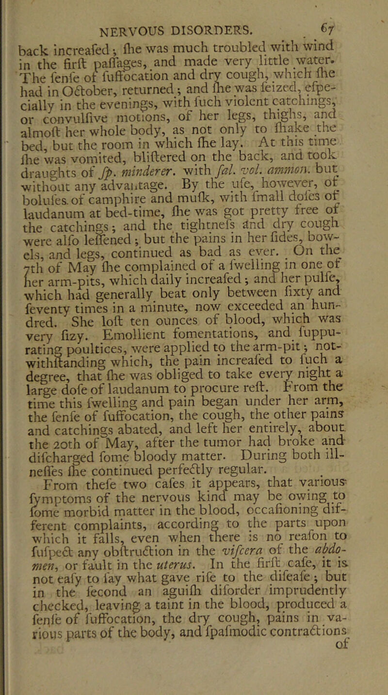 back increafed •, flie was much troubled with wind in the firft paflages, and made very little water. The fenfe of fuftbcation and dry cough, which Ihe had in Odober, returned; and Ihe was feized, efpe- cially in the evenings, with fuch violent catclungs, or convulfive motions, of her legs, thighs, and almolf her whole body, as not only to lhake the bed, but the room in which Ihe lay. At this time ihe was vomited, bliftered on the back, and took draughts of fp. minderer. with fal. voL amnion, but without any advaiitage. By the ufe, however, or bolules.of camphire and mufk, with fmall dples of laudanum at bed-time, flie was got pretty tree of the catchings; and the tightnefs and dry cough were alfo leffened; but the pains in her fides, bow- els, and legs, continued as bad as ever. _ On the^ yth of May the complained of a fwelling in one of her arm-pits, which daily increafed; and her pulfe, which had generally beat only between fixty and feventy times in a minute, now exceeded an hun- dred. She loft ten ounces of blood, which was very fizy. Emollient fomentations, and fuppu- rating poultices, were applied to the arm-pit •, not- withitanding which, the pain increafed to fuch a degree, that flie was obliged to take every night a large dofe of laudanum to procure reft. From the time this fwelling and pain began under her arm, the fenfe of fuffocation, the cough, the other pains and catchings abated, and left her entirely, about the 20th of May, after the tumor had broke a.nd difcharged fome bloody matter. During both ill- nefles fhe continued perfecftly regular. From thefe two cafes it appears, that various lymptoms of the nervous kind may be owing to lome morbid matter in the blood, occafioning dif- ferent complaints, according to the parts upon which it falls, even when there is no reafon to fufpe<ft any obftrudlion in the vifcera of the abdo- men., or fault in the uterus. In the firft cafe, it is not eaiy to fay what gave rife to the difeafe ; but in the fecond an aguifli diforder imprudently checked, leaving a taint in the blood, produced a fenfe of fuffocation, the dry cough, pains in va- rious parts of the body, and fpafmodic contradions^