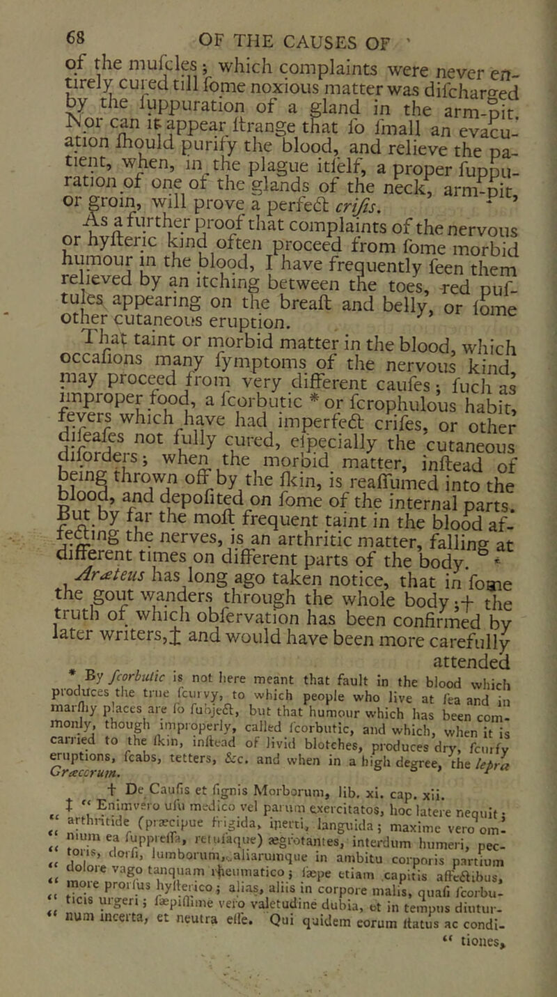 of the mufcles ; which complaints were never en- tirely cured till fome noxious matter was difchareed by the fuppuration of a gland in the arm-oit ?PPear ftrange that ib Imall an evacu- ation Ihould purify the blood, and relieve the na- tient, when, m the plague itlblf, a proper fuppu- ration of one of the glands of the neck, arm-pit or groin, will prove a perfed crifts. * ’ As a further proof that complaints of the nervous or hyfteric kind often proceed from fome morbid humour in the blood, I have frequently feen them relieved by an itching between the toes, -red puf- tu es appearing on the bread and belly, or fome other cutaneous eruption. ^ Thaf taint or rnorbid matter in the blood, which occafions many fymptoms of the nervous kind niay proceed from very different caufes; fuch as improper food, a Icorbutic * or fcrophulous habit, fevers which have had imperfed crifes, or other difeafes not Ailly cured, Specially the cutaneous diforders; when the morbid^ matter, inftead of off by the fcin, is reaffumed into the blood, and depofited on fome of the internal parts. by far the moft frequent taint in the blood af- teaing the nerves, is an arthritic matter, falling- at different times on different parts of the body ^ * Arateiis has long ago taken notice, that in fome the gout wanders through the whole body i+ the truth of which obfervation has been confirmed bv la.ter writers, J and would have been more carefully attended By fcorbutic is not iiere meant that fault In the blood which produces the true fcvirvy, to which people who live at lea and in marfliy p.aces are lo fubjeft, but that humour which has been com- monly, though improperly, called Icorbutic, and which, when it is earned to the Ikin, inllead of livid blotches, produces dry, fcinfy ^options, fcabs, tetters, &c. and when in a higli degree, the lebra Craccrum. a > j' t De Caufis et fignis Morborum, lib, xi. cap. xii t » Enlmvero ufu medico vel parum exercitatos, hoc latere neouit • arthntide fprscipue Ingida, iperti, languida; maxime vero om! « re'ulaque)^i-otantes, interdum humeri, pec- corporis partium “ mor^nrn^i timquam rheumatico 5 f^pe ttiam capitis affeaibus, alias, ah.s in corpore malis, quafi fcorbu- ticis uigen ; faspinime veto valetudine dubia, et in tempos diutur- num inceita, et neutra die. Qui quidem eorum itatus ac condi- “ tiones.