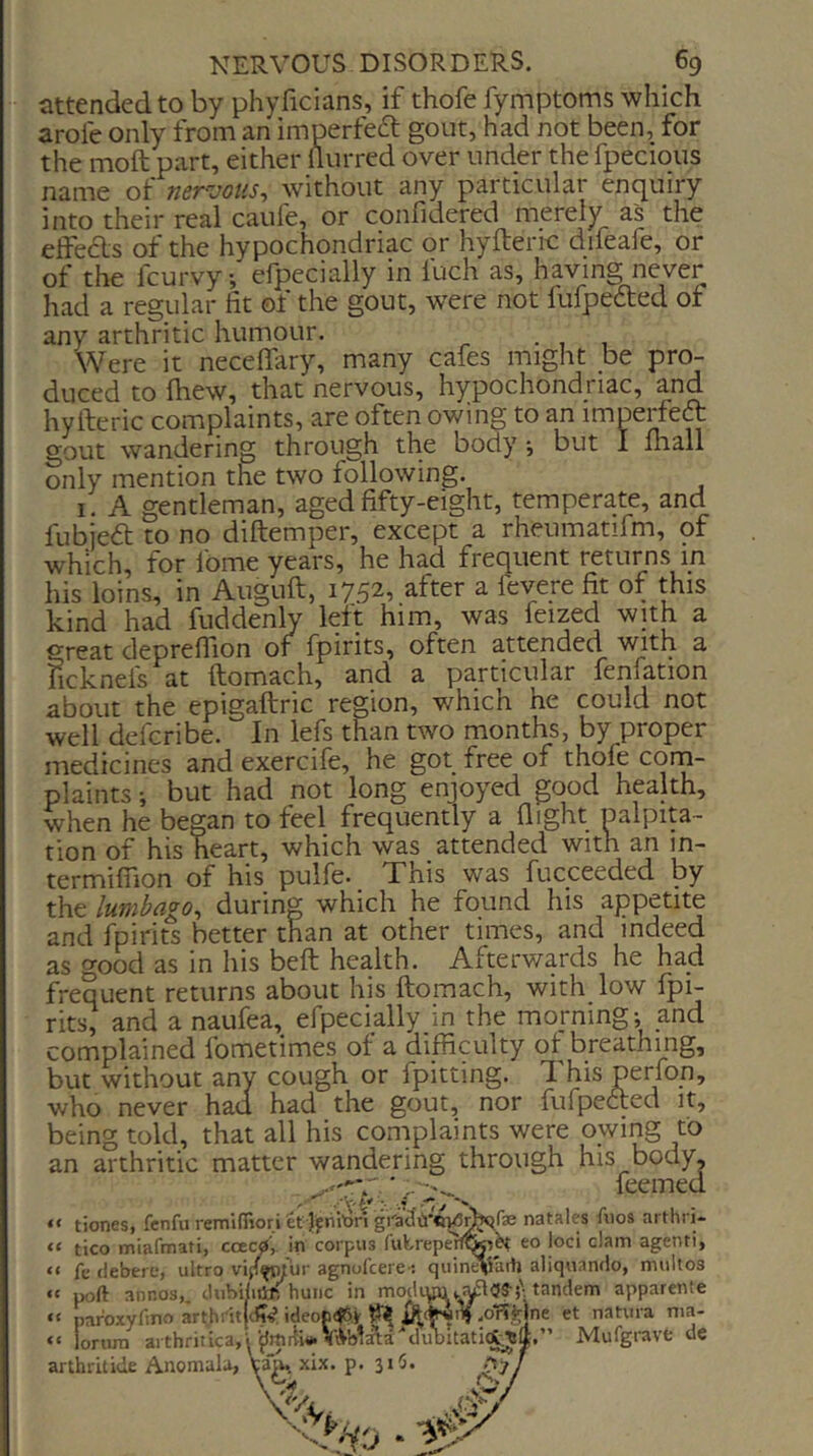 attended to by phyficians, if thofe fymptoms which arofe only from an imperfeft gout, had not been, for the moft part, either flurred over under the fpecious name of nervous, without any particular enquiry into their real caufe, or confidered merely as the effeAs of the hypochondriac or hyfterrc difeafe, or of the fcurvy, efpecially in fuch as, having never had a regular fit of the gout, were not lulpedted ot any arthritic humour. • , 1 Were it neceffary, many cafes might be pro- duced to fiiew, that nervous, hypochondriac, and hyfteric complaints, are often owing to an imperfeft gout wandering through the body *, but I iliall only mention the two following. I. A gentleman, aged fifty-eight, temperate, and fubjed to no diftemper, except a rheumatifm, of which, for fome years, he had frequent returns in his loins, in Auguft, 1752, after a feyere fit of this kind had fuddenly left him, was feized with a grcEt deprcflion or fpirits, often attended with a licknels at ftomach, and a particular fenfation about the epigaftric region, which he could not well deferibe. In lefs than two months, by proper medicines and exercife, he got free of thofe corn- plaints ; but had not long enjoyed good hplth, when he began to feel frequently a flight ualpita- tion of his heart, which was attended with an in- termilTion of his pulfe- This was fucceeded by the lumbago, during which he found his appetite than at other times, and indeed and fpirits better as o-ood as in his beft health. Afterwards he had frequent returns about his ftomach, with low fpi- rits, and a naufea, efpecially in the morning; and complained fometimes of a difficulty ot breathing, but without any cough or fpitting. This Penon, who never had had the gout, nor fufpected it, being told, that all his coniplaints were owing to an arthritic matter wandering through his body, feemed “ tiones, fenfu reminiori ef j'fiiiton natales fiios arthri- “ tico miafmati, ccecy in corpus futreperf&H eo loci clam agenti, “ fc (iebero, ultro vip^wur agnofeere-; quine^iarh aliquando, miiltos  port annos,, JnbUiitf, huiic in modtandem apparenfe “ par'oxyfmo arthiitjcfi^ ideon(f5.V ^ £ “ lornra arthritica,y{JmrtMi.ViVblata'c arthritide Anomala, tall, xix. p. 31!). \ uiV.or!^]ne et natrura nia- Mufgravfc de