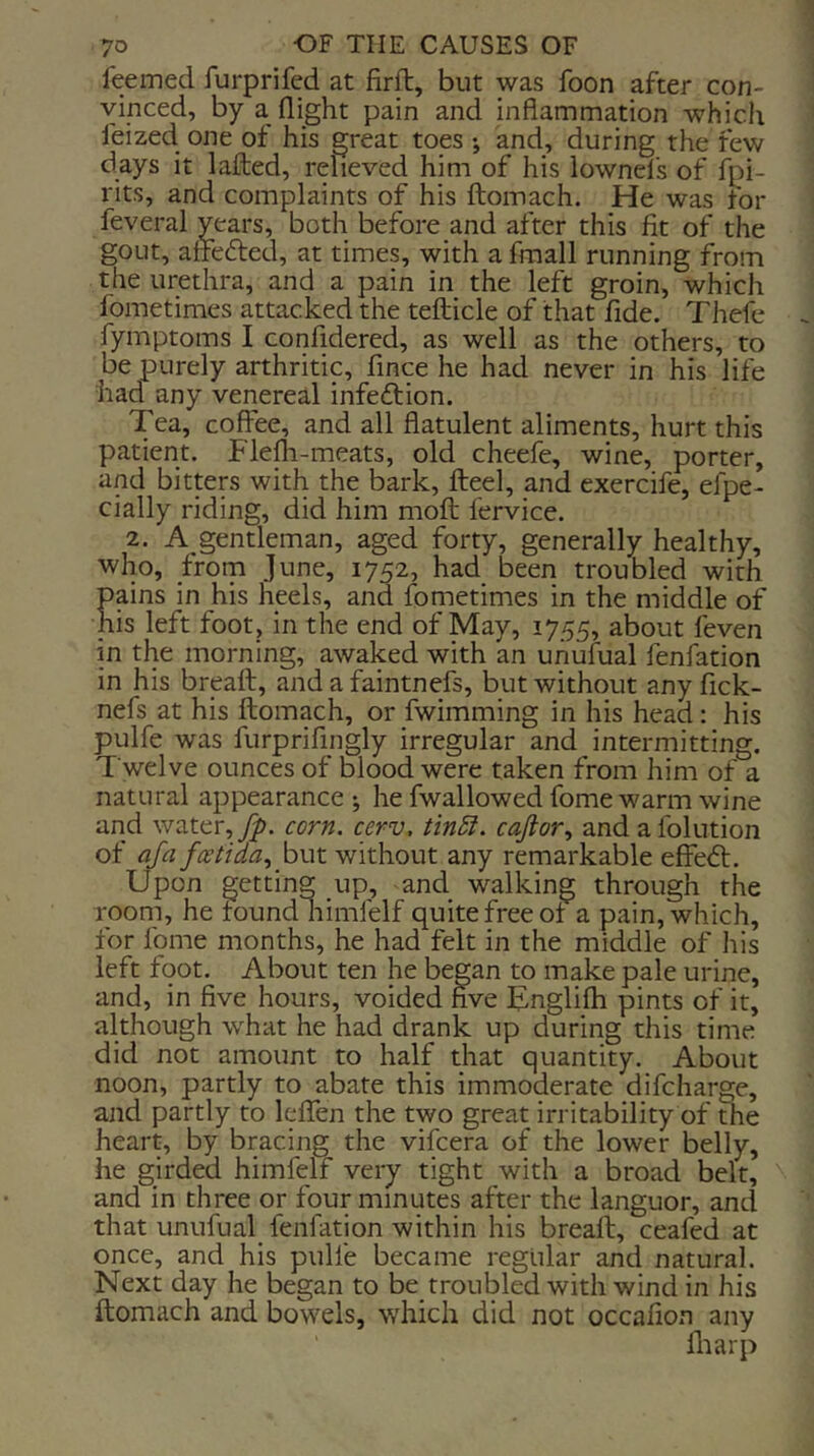 feeined furprifed at firft, but was foon after con- vinced, by a flight pain and inflammation whicli feized one of his great toes •, and, during the few days it lafted, relieved him of his lownel’s of Spi- rits, and complaints of his ftoinach. He was for feveral years, both before and after this fit of the gout, affefted, at times, with a fraall running from the urethra, and a pain in the left groin, which fometimes attacked the teflicle of that flde. Thefe fymptoms I confidered, as well as the others, to be purely arthritic, fmce he had never in his life had any venereal infeftion. Tea, coffee, and all flatulent aliments, hurt this patient. Flefli-meats, old cheefe, wine, porter, and bitters with the bark, fleel, and exercife, efpe- cially riding, did him mofl fervice. 2. A gentleman, aged forty, generally healthy, who, from June, 1752, had been troubled with pains in his heels, and fometimes in the middle of his left foot, in the end of May, 1755, about feven in the morning, awaked with an unufual fenfation in his brpft, and a faintnefs, but without anyfick- nefs at his flomach, or fwimming in his head: his pulfe was furprifingly irregular and intermitting. Twelve ounces of blood were taken from him of a natural appearance ; he fwallowed fome warm wine and water, yp. corn, cerv, tin5t. caftor., and afolution of afa faetida.^ hut without any remarkable efieft. Upon getting up, and walking through the room, he found himfelf quite free of a pain, which, for fome months, he had felt in the middle of his left foot. About ten he began to make pale urine, and, in five hours, voided five Tnglifh pints of it, although what he had drank up during this time did not amount to half that quantity. About noon, partly to abate this immoderate difcharge, and partly to leffen the two great irritability of the heart, by bracing the vifcera of the lower belly, he girded himfelf very tight with a broad belt, and in three or four minutes after the languor, and that unufual fenfation within his bread, ceafed at once, and his pulfe became regular and natural. Next day he began to be troubled with wind in his ftomach and bowels, which did not occafion any fliarp