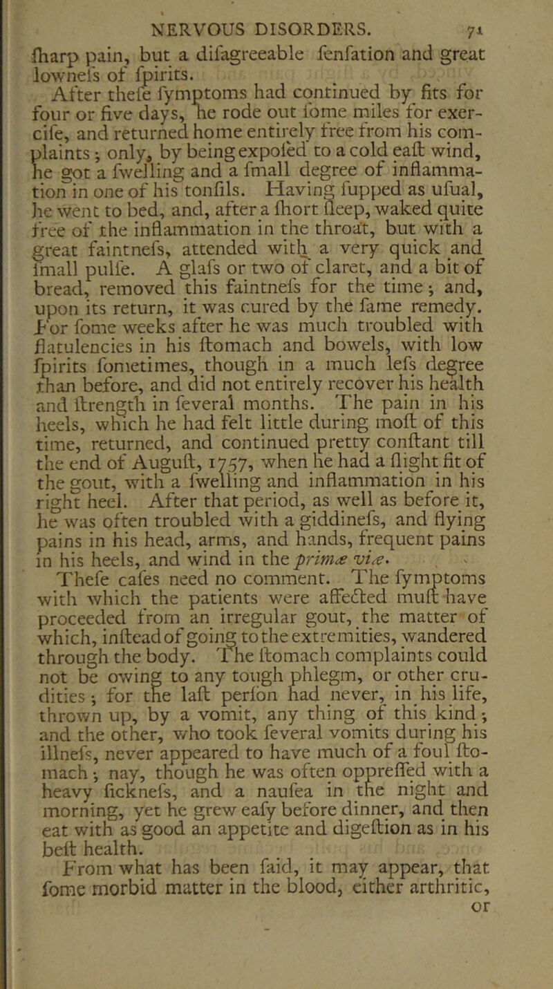 fharp pain, but a difagreeable fenfation and great lownels of foirits. After theft fymptoms had continued by fits for four or five days, he rode out fome niiles for exer- cife, and returned home entirely free from his com- plaints i onlya by being expoftd to a cold eafl: wind, he got a fwelling and a fmall degree of inflamma- tion in one of his tonfils. Having flapped as ufual, lie went to bed, and, after a fhort fleep, waked quite free of the inflammation in the throat, but with a great faintnefs, attended with a very quick and fmall pulfe. A glafs or two ot claret, and a bit of bread, removed this faintnefs for the time *, and, upon its return, it was cured by the fame remedy, i^or fome weeks after he was much troubled with flatulencies in his ftomach and bowels, with low fpirits fometimes, though in a much lefs degree than before, and did not entirely recover his health and llrength in feveral months. The pain in his heels, wluch he had felt little during mofl; of this time, returned, and continued pretty conftant till the end of Auguft, 1757, when he had a flight fit of the gout, with a fwelling and inflammation in his right heel. After that period, as well as before it, he was often troubled with a giddinefs, and flying pains in his head, arms, and hands, frequent pains in his heels, and wind in xh^primce vi^. Theft cafes need no comment. The fymptoms with which the patients were affedled imift have proceeded from an irregular gout, the matter of which, inflieadof going to the extremities, wandered through the body, fne ftomach complaints could not be owing to any tough phlegm, or other cru- dities *, for the laft pedbn had never, in his life, thrown up, by a vomit, any thing of this kind •, and the other, who took feveral vomits during his illnefs, never appeared to have much of a foul fto- mach •, nay, though he was often opprefled with a heavy ficknefs, and a naufta in the night and morning, yet he grew eafy before dinner, and then eat with as good an appetite and digeftion as in his belt health. From what has been faid, it may appear, that fome morbid matter in the blood, either arthritic, or