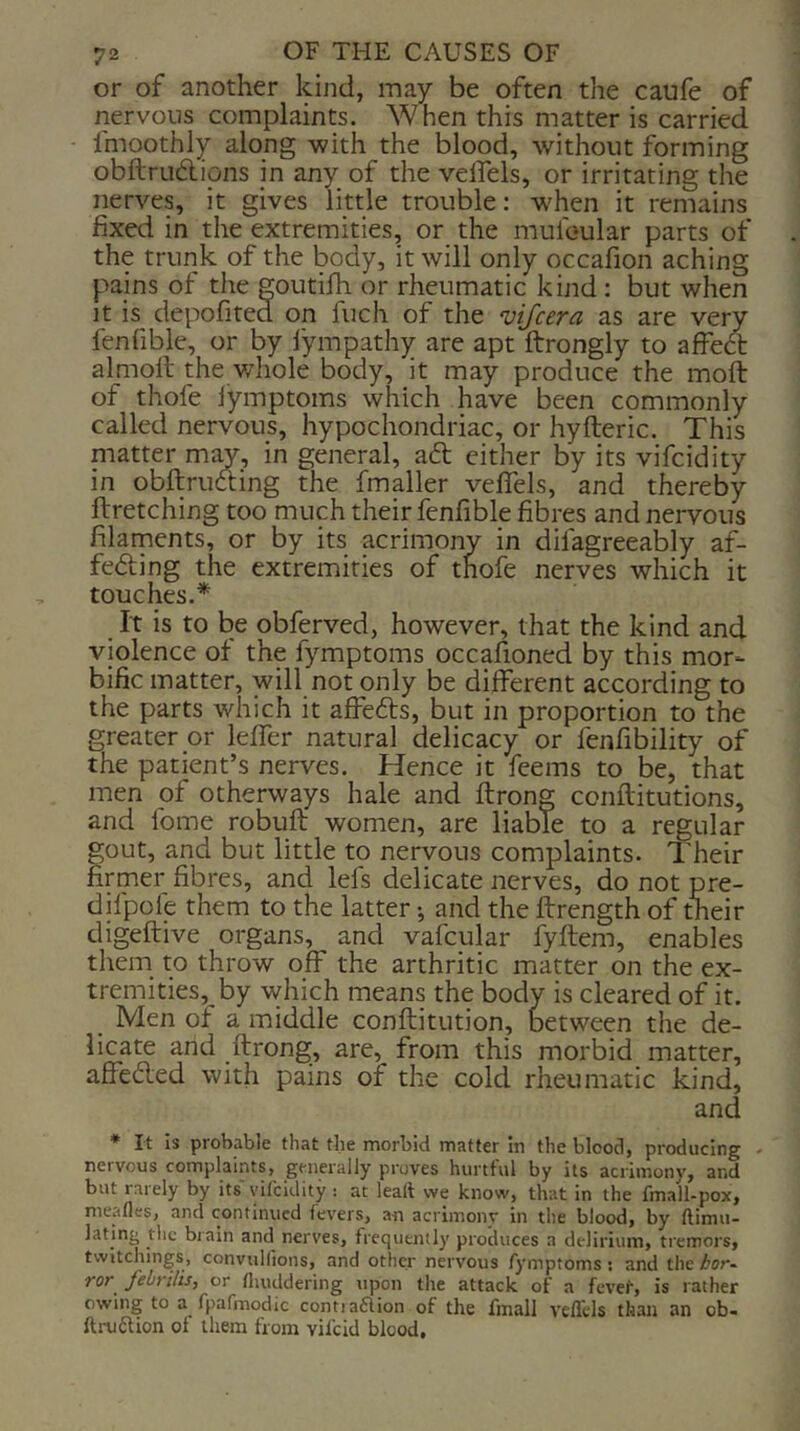 or of another kind, may be often the caufe of nervous complaints. When this matter is carried fmoothly along with the blood, without forming obftrudions in any of the veflels, or irritating the nerves, it gives little trouble: w^hen it remains fixed in the extremities, or the mufoular parts of the trunk of the body, it will only occafion aching pains of the goutilh or rheumatic kind: but when It is depofited on fuch of the vifcera as are very fenfible, or by lympathy are apt ftrongly to affed: almoft the whole body, it may produce the moft of thofe lymptoms which have been commonly called nervous, hypochondriac, or hyfteric. This matter may, in general, ad either by its vifcidity in obftruding the fmaller veflels, and thereby ftretching too much their fenfible fibres and nervous filarnents, or by its acrimony in difagreeably af- feding the extremities of thofe nerves which it touches.* It is to be obferved, however, that the kind and violence of the fymptoms occafioned by this mor- bific matter, will not only be different according to the parts which it affeds, but in proportion to the greater or leflTer natural delicacy or fenfibility of the patient’s nerves. Hence it feems to be, that men of otherways hale and ftrong conilitutions, and fome robuft women, are liable to a regular fout, and but little to nervous complaints. Their rmer fibres, and lefs delicate nerves, do not pre- difpcle them to the latter •, and the Itrength of their digeftive organs, and vafcular fyftem, enables them to throw off the arthritic matter on the ex- tremities, by which means the body is cleared of it. Men of a middle conftitution, between the de- licate and ftrong, are, from this morbid matter, affeded with pains of the cold rheumatic kind, and * It is probable that the morbid matter in the blood, producing - nervous complaints, generally proves hurtful by its acrimony, and but rarely by its vilcldity : at lead we know, that in the fmall-pox, meafles, and continued fevers, an acriinonr in the blood, by ftimu- lating the brain and nerves, frequently produces a delirium, tremors, twitchings, convulfions, and other nervous fymptoms: and the bor^ ror febrilis, or fliuddering upon the attack of a fevef, is rather owing to a fpafmodic contiaaion of the fmall veflels than an ob- fti-uaion of them from vifeid blood.