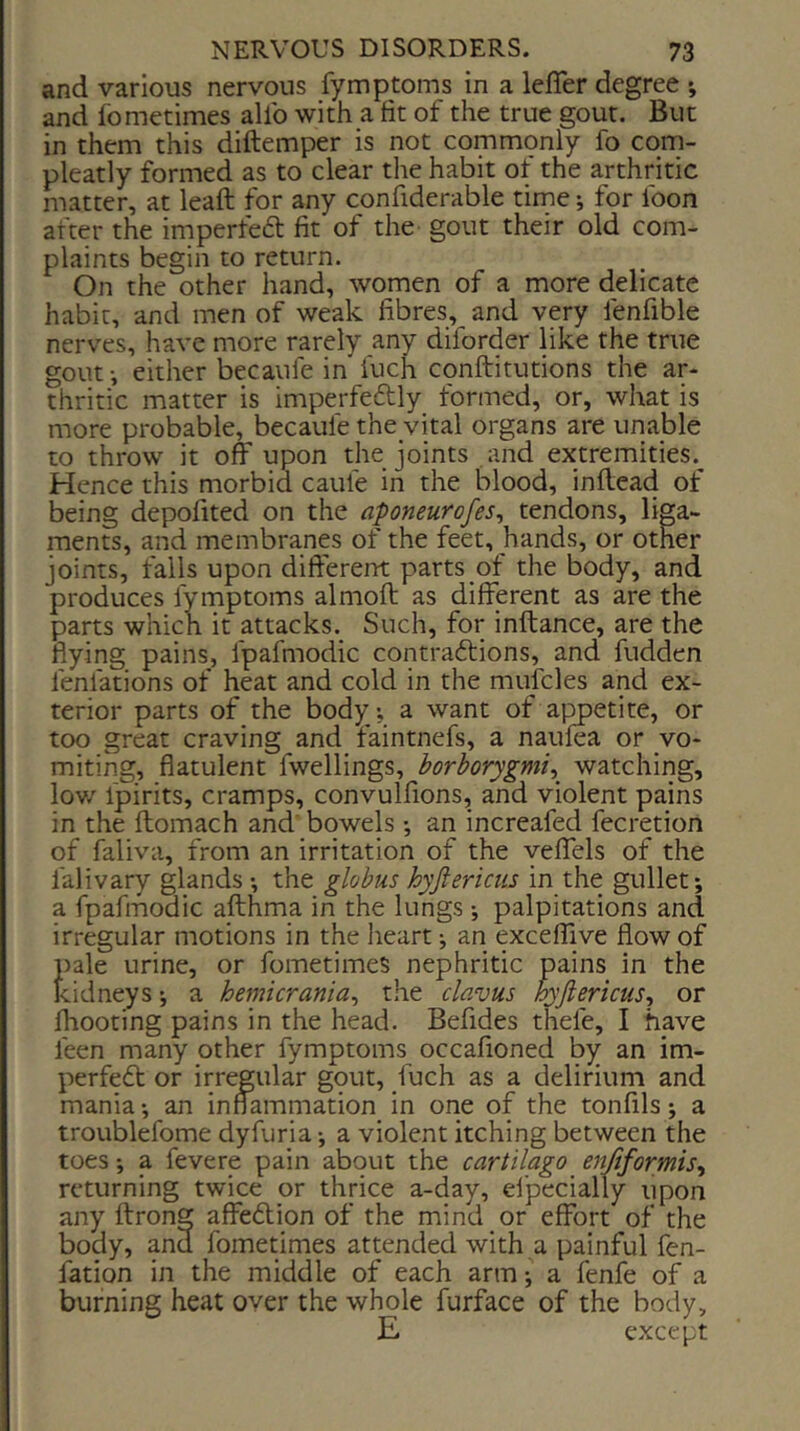and various nervous fymptoms in a lefler degree ; and fometimes allb with a fit of the true gout. But in them this diftemper is not commpnly fo com- pleatly formed as to clear the habit of the arthritic matter, at leaft for any confiderable time; for foon after the imperfeft fit of the gout their old com- plaints begin to return. On the other hand, women of a more delicate habit, and men of weak fibres, and very fenfible nerves, have more rarely any diforder like the true gout i either becaufe in fuch conftitutions the ar- thritic matter is imperfeftly formed, or, what is more probable, becaufe the vital organs are unable to throw it off upon the joints and extremities.^ Hence this morbid caiife in the blood, inftead of being depofited on the aponeurofes, tendons, liga- ments, and membranes of the feet, hands, or other joints, falls upon difi-'erent parts of the body, and produces fymptoms almoft as different as are the parts which it attacks. Such, for inftance, are the flying pains, fpafmodic contraftions, and fudden fenfations of heat and cold in the mufcles and ex- terior parts of the body, a want of ajmetite, or too great craving and faintnefs, a naulea or vo- miting, flatulent fwellings, borborygmi^^ watching, lov/ fpirits, cramps, convulfions, and violent pains in the ftomach and' bowels *, an increafed fecretion of faliva, from an irritation of the veffels of the falivary glands •, the globus hyjiericiis in the gullet; a fpafmodic afthma in the lungs; palpitations and irregular motions in the heart; an exceffive flow of pale urine, or fometimes nephritic pains in the kidneys; a hemicrania^ the clavus hyjiericus., or Ihooting pains in the head. Befides thefe, I have feen many other fymptoms occafioned by an im- perfedt or irregular gout, fuch as a delirium and mania; an inflammation in one of the tonfils; a troublefome dyfuria; a violent itching between the toes; a fevere pain about the cartilago enftformis^ returning twice or thrice a-day, ei'pecially upon any ftrong affedlion of the mind or effort of the body, and fometimes attended with a painful fen- fation in the middle of each arm; a fenfe of a burning heat over the whole furface of the body, E except