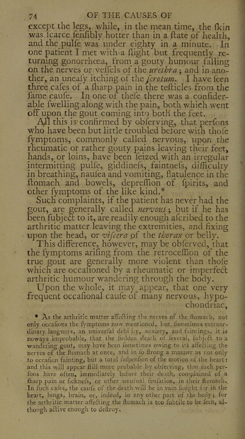 except the legs, while, in the mean time, the fkin was I’carce fenfibly hotter than in a ftate of health, and the pulfe was under eighty in a minute. In one patient I met with a flight but frequently re- turning gonorrhoea, from a gouty humour falling on the nerves or veflels of the urethra; and in ano- ther, an uneafy itching of the [crotum. I have feen three cafes of a fliarp pain in the tefticles from the fame caufe. In one of thefe there was a confider- able fwelling.along with the pain, both which went off upon the gout coming into both the feet. iy 1 this is' confirmed by obferving, that perfons who have been but little troubled before with thole fymptoms, commonly called nervous, upon the rheumatic or rather gouty pains leaving their feet, hands, or loins, have been feized with an irregular intermitting pulfe, giddinefs, faintnefs, difficulty in breathing, naufea and vomiting, flatulence in the ftomach and bowels, depreffion of fpirits, and other fymptoms of the like kind.* Such complaints, if the patient has never had the gout, are generally called nervous; but if he has been fubjeft to it, are readily enough afcribed to the arthritic matter leaving the extremities, and fixing upon the head, or vifcera of the thorax or belly. This difference, however, may be obferved,_that the fymptoms arifing from the retroceffion of the true gout are generally more violent than thole which are occanoned by a rheumatic or imperfedt arthritic humour wandering through the body. Upon the whole, it may appear, that one very frequent occafional caufe of many nervous, hypo- chondriac, * As the arthritic matter affecting the nerves of the ftomach, not only occafions the fymptoms now mentioned, but Ibmetimcs extraor- dinary languors, an univerfal debi iiy, anxiety, and fuindngs, it is noways improbable, that the liidden death of I'everaJ, fubjtfl to a wandering gout, may have been Ibmetimcs owing to its affefling the nerves of the ftomach at once, and in lb ftrong a manner as not only to occafion fainting, but a total Uifpcnfion of the motion of the heart; and this will appear ftill more probable by cblerving, that inch per- fons have often, immediately belbre their death, complained of a /harp pain or ficknefs, or ether unulual lenfation, in ilieir ftomach. In fucli cafes, the caufe of the death will be in vain fought for in the heart, lungs, brain, or, indeed, in any other part of the body; for the arthritic matter afte6Iing the ftomach is too fubtilc to be fecn, al- though active enough to deftroy.