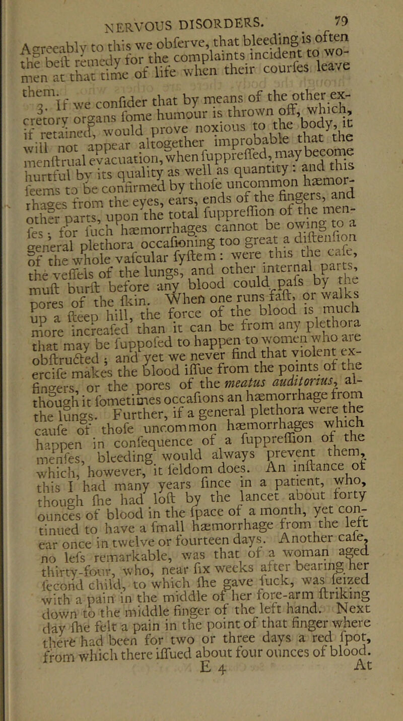 A crrc'P'iblv to this we obfervc, that bleeding is often U>eta^ne.E would mc“ttn.ale?Scuation,lhenfuppreffed,maybeeom^ hurtM bv its quality as well as quantity: and this fams to 6e confirmed by and rhaoes from the eyes, ears, ends o^he hngers, ana ntS?fnam upon the total aipprelTion of the men- fef for fuch^hsemorrhages cannot be owing to a seneral plethora occafioning too great a diftenfion if the whole vafcularfyftem: were this the cafe, the veffels of the lungs, 4 ’ muft burft before any blood iL nores of the fkin. When one runs faft, 9r walks up a fteep hill, the force of the blood is more infeafed than it can be from any plethora that may be fuppol'ed to ^appen to women who ai^^ obftrufted ; and yet we never find that violent ex f ch-f makes the blood iflue from the points of the fingers or the pores of the meatus auditorius^ al- thlugh it fometimes occafions an hemorrhage frorn the iSngs. Further, if a general plethora were the caufe of thofe uncommon hemorrhages which happen in confequence of a fuppreffion ot the menfes, bleeding would always prevent them, which, however, it leldom does. An inftance ot this I had many years fince in a patient, who, though file had loft by the lancet about forty ouncis of blood in the (pace of a month, y^ con- tinued to have a fmall haemorrhage from the left ear once in twelve or fourteen days. Another caf^ no lefs remarkable, was that of a woman a^ed thirty-four, who, near fix weeks after beariii^ her fecond child, to which fiie gave luck, was feized with a pain in the middle of her fore-arm ftnking down to the middle finger of the left hand. Next day file felt a pain in the point of that finger where tlierfe had been for two or three days a red fpot, from which there iffued about four ounces of blood. £4 At