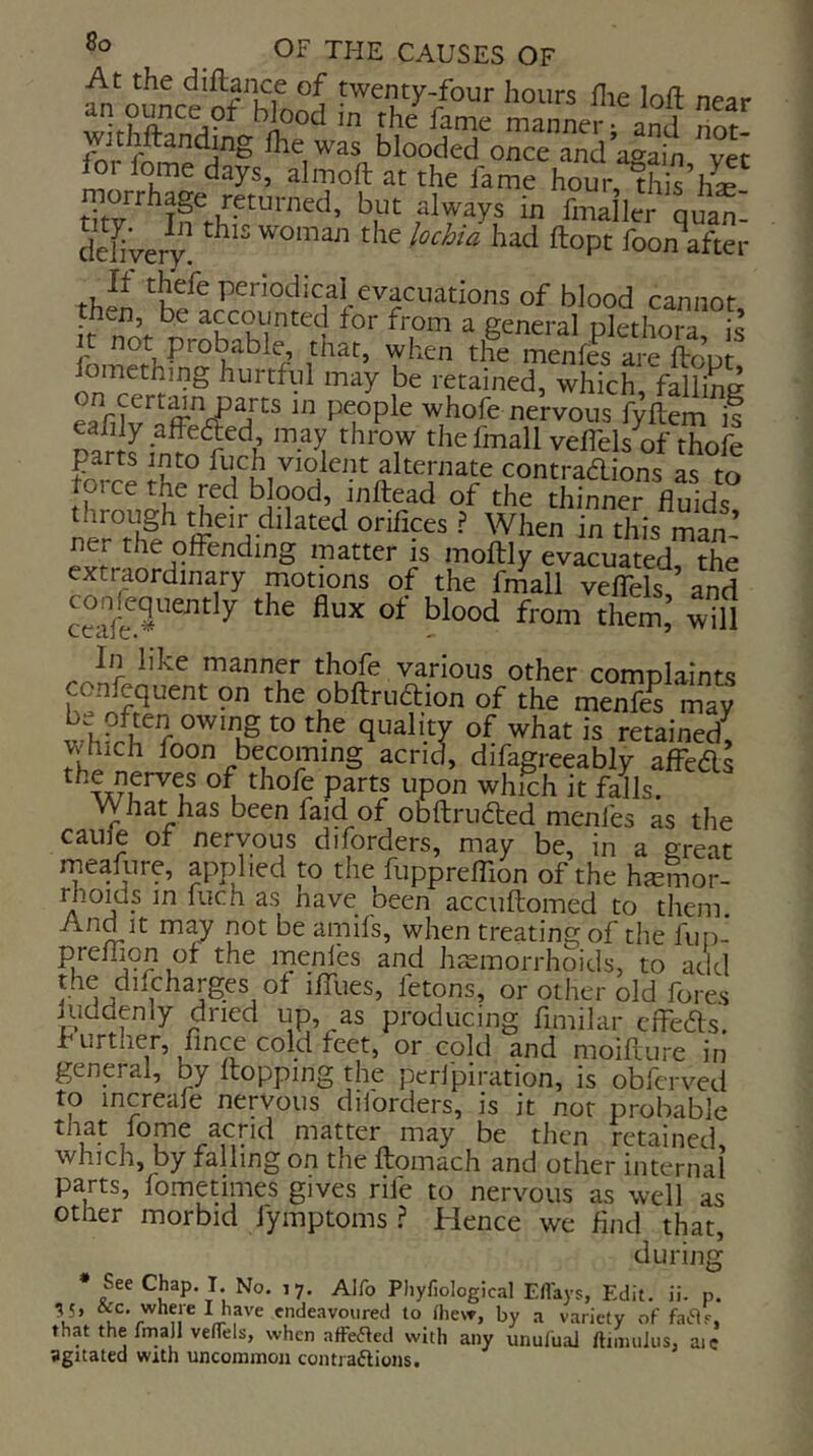 hours flie loll near Wood in rhe fame manner • and rior- Jthftanding Ihe was blooded once and attain vet ftr iome days, almoft at the fame hour, ‘th ’hs tZ i fmailer quat dcliyeiT. had ftopt foonVter Pciodical evacuations of blood cannot then, be accounted for from a general niethnia iJ jt not probable that, when t&nVfs Sopl fomethmg hurtful may be retained, which fallins eafif ■ whofe nervous f^ftemf ZnlinTo'r^'^k ' '■'T veffels of thofe parts into fuch violent alternate contradions as to prce the red blood, inftead of the thinner fluids thetr dilated orifices ? When in this man- ner the offending matter is moftly evacuated the extraordinary motions of the frnall veffels ’ and ^ In like manner thofe various other complaints obftrudion of the menfe^ may is retained, jvtuch foon becoming acrid, difagreeably affeds of thofe parts upon which it falls. What has been faid of obflruded menles as the cauie of nervous diforders, may be, in a great mealiire, applied to the fuppreffion of the hjemor- rhoids in fuch as have been accuftomed to them. And It may not be aipifs, when treating of the fut)- preffion ot the menles and hs^morrhoids, to add the difcharges of iffues, fetons, or other old fores iuddenly dried up, as producing fimilar cffeds. further, fince cold feet, or cold and moifuire in general, by ftopping the perfpiration, is obferved to increafe nervous diiorders, is it not probable that lome acrid matter may be then retained which, by falling on the ftomach and other internal parts, fometimes gives rife to nervous as well as other morbid fymptoms .? Hence we find that, during * See Chap. I. No. 17. Alfo Phyfiological Eflays, Edit. ii. p, ^5, &c. where tjiave endeavoured to Diew, by a variety of faiRr, 1 V'/ . , 'naeavoureti to mew, by a variety of faar, thy the frnall velTels, when afFeAed with any unufual ftiimiJiis, aic agitated with uncommon contraftions.