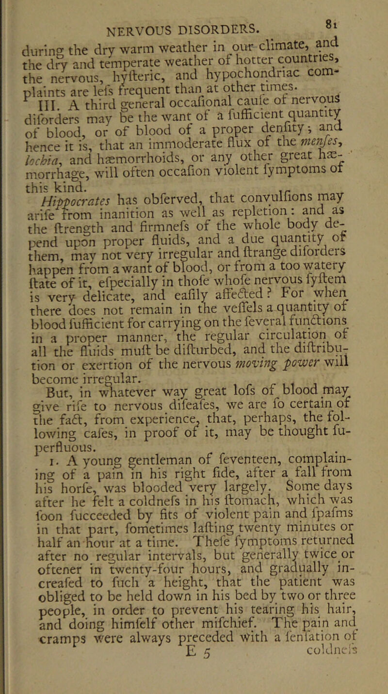 during the dry warm weather in our climate, and the d^ and temperate weather oi hotter countries, the nervous, hyfteric, and hypochondriac com- plaints are lei's trequent than at other . ^ III. A third general occafional caule ot nervquS dil'orders may be the want of a fufficient quantity of blood, or of blood ot a proper denfity •, and hence it is, that an immoderate flux of the mejyesy lochia, and haemorrhoids, or any other great hfe- mqrrhage, will often occafion violent lymptoms ot this kind. , , Hippocrates has obferved, that conyulfions may arife from inanition as well as repletion: and as the ftrength and firmnefs of the whole body de- pend upon proper fluids, and a due quanuty or them, may not very irregular and ftrange difordeis happen from a want of blood, or from a too watery fiiate of it, efpecially in thofe whofe nervous fyitem ■ very delicate, and eafily affefted ? For when IS there does not remain in the veffels a quantny ot blood fufficient for carrying on the feveral functions in a proper manner, the regular circulation of all the fluids muft be difturbed, and the diftribu- tion or exertion of the nervous moving power will become irregular. But, in \^atever wa,y great lofs oi blood _mav give rife to nervous difeafes, we are fo certain of the fad, from experience, that, perhaps, the fol- lowing cafes, in proof or it, may be thought fu- perfluous. I. A young gentleman of feventeen, complain- ing of a pain in his right fide, after a fall from ids horfe, was blooded very largely. Some days after he felt a coldnefs in his ftomach, which was foon fucceeded by fits of violent pain and fpafms in that part, fometimes lafting twenty minutes or half an hour at a time. Thefe fymptoms returned after no regular inteiwals, but generally twice or oftener in twenty-four hours, and gradually in- creafed to fiicli a height, that the patient was obliged to be held down in his bed by two or tliree people, in order to prevent his tearing his hair, and doing himfelf other mifehief. The pain and_ cramps were always preceded With a fenfation ot E 5 coldnefs