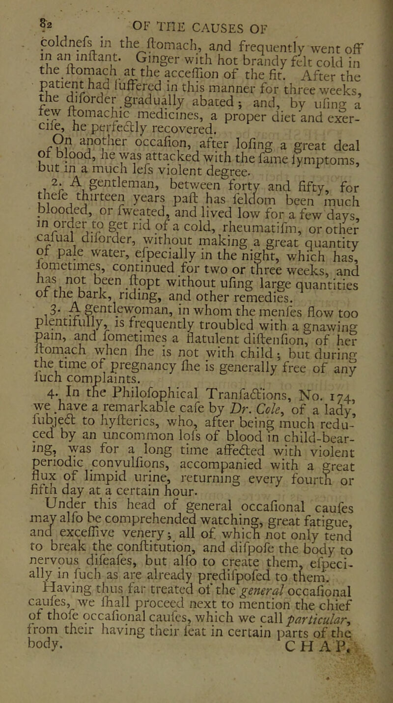 coldnefs in the ftomach, and frequently went ofF in an mirant. Ginger with hot brandy felt cold in the Itomach at the accelTion of the fit. After the in this manner for three weeks, the diforder gradually abated; and, by ufing a tew Itomachic medicines, a proper diet and exer- cile, he perfeftly recovered. On another occafion, after lofing a great deal ot blood, he was attacked with the lame lymptoms, but in a much lefs violent degree. 1 between forty and fifty, for tliefe thirteen years paft has feldom been much blooded, or fweated, and lived low for a few days m order to get rid of a cold, rheumatifm, or other calual dilorder, without making a great quantity or pale water, efpecially in the night, which has, lometimes, continued for two or three weeks, and has not been ftopt without ufing large quantities or the bark, riding, and other remedies. 1 ^ S^^l'^woman, in whom the menfes flow too plentiiully, is frequently troubled with a gnawing pain, and fometimes a flatulent diftenfion, of her Itomach when llie is not with child; but during the time of pregnancy llie is generally free of any iuch complaints. 4. In the Philofophical Tranfadfions, No. 174 we have a remarkable cafe by Dr. Cole, of a lady, fubjed: to hylterics, who, after being much redu- ced by an uncommon lol's of blood in child-bear- ing, was for a long time affefted with violent periodic ponyulfiqns, accompanied with a great flux of limpid urine, returning every fourth or fifth day at a certain hour. Under this head of general occafional caufes may alfo be comprehended watching, great fatigue, and excelTive venery; all of which not only tend to break the conftitution, and difpofe the body to nervous difeafes, but alfo to create them, efpeci- ally in fuch as are already predifpolbd to theirf. Having thus far treated of the general occafional caules, we fliall proceed next to mention the chief of thofe qccafiqnal caufes, which we Cdll particular, from their having their feat in certain parts of the body. CHAP,: