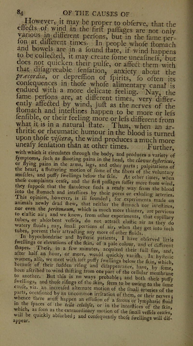 I^wever, It may be proper to obferv^e, that the elFedts of wii^ m the firft paflages are nor only various m different perfons, but in the fame per- ion at different tiiTies. In people whofe ftomach and bowels are m a found Itate, if wind happens to be colleded, it may create fome uneafinefs, but does not quicken their pulfe, or affedl them with that dilagreeable lenfation, anxiety about the pracordta, or depreffion of fpirits, fo often its confequences in thofe whofe alimentary canal is endued with a more delicate feeling. Nay, the larne p^fons are, at different times, very differ- ently affedted by wind, juft as the nerves of the ftomach and inteftmcs happen to be more or lefs lenlible, or their feeling more or lefs different from what It IS in a natural ftate. _ Thus, when an ar- thritic or rheumatic humour in the blood is turned upon thofe the wind produces a much more unealy lenlation than at other times. Further, with which it circulates through the body, and produces a variety of fyniDtoms, fuch as IhooUng pains in the head, the da^vtis hyflericus, or flying paijs in the aims, legs, and other parts; palpitations of the heart, a flut^nng motion of fome of the fibi es of the voluntary mufcles, and puffy fwelhngs below the fkin. At other times, when thefe complaints ceafe, and the fi.(t palTages fuffer more from wind, they fuppofe that the flatulence finds a ready way from the blood into the ftomach and inteftines by their pores or exhaling arteries. This opinion, however, is ill founded ; for experiments made on animals newly dead (hew, that neither the ftomach nor inteftines nor even the perttonaum, which is much more tliinner, are pervious to elaitic air; and we know, from other experiments, that capillary tubes, or ablorbent vefl'els, do not attraft elaftic air as they do watery fluids; nay, fmall portions of air, when they get into iuch tubes, prevent their attrafling any more of other fluids In hypochondriac and hyfteric patients, I have obferved little jwellmgs or elevations of the fkin, of a pale colour, and of diffei^nt lhapes. Thele, in a few minutes, acquired their full fize and after half an hour, or more, would quickly vanifli. In hvlfeiic women, alfo, we meet with loft puffy fwellings below the fkin, ihkh, becaufe of then ludden nfing and difappearance, have, by fome been afcribed to wind fhifting from one part of the cellular membrane to another. But this is no ways probable; and both thefe miffv fwelhngs, and thofe ilfings of the fkin, feem to be owing to the^Lne increafed alternate motion of the fmall arteries of the parts, occafioned by an uncommon irritation of them, or their nerves • whence there muft happen an effufion of a ferous or lymphad^c flUid in the fpaces of the td/a cdulofa, or in the interftices o^f the fkin, w irbe m.VH ^/J^^’^fraordinary motion of the fmall vefTels ceafes, will be quickly abforbed; and conltquenrly thofe fwellings will dif-