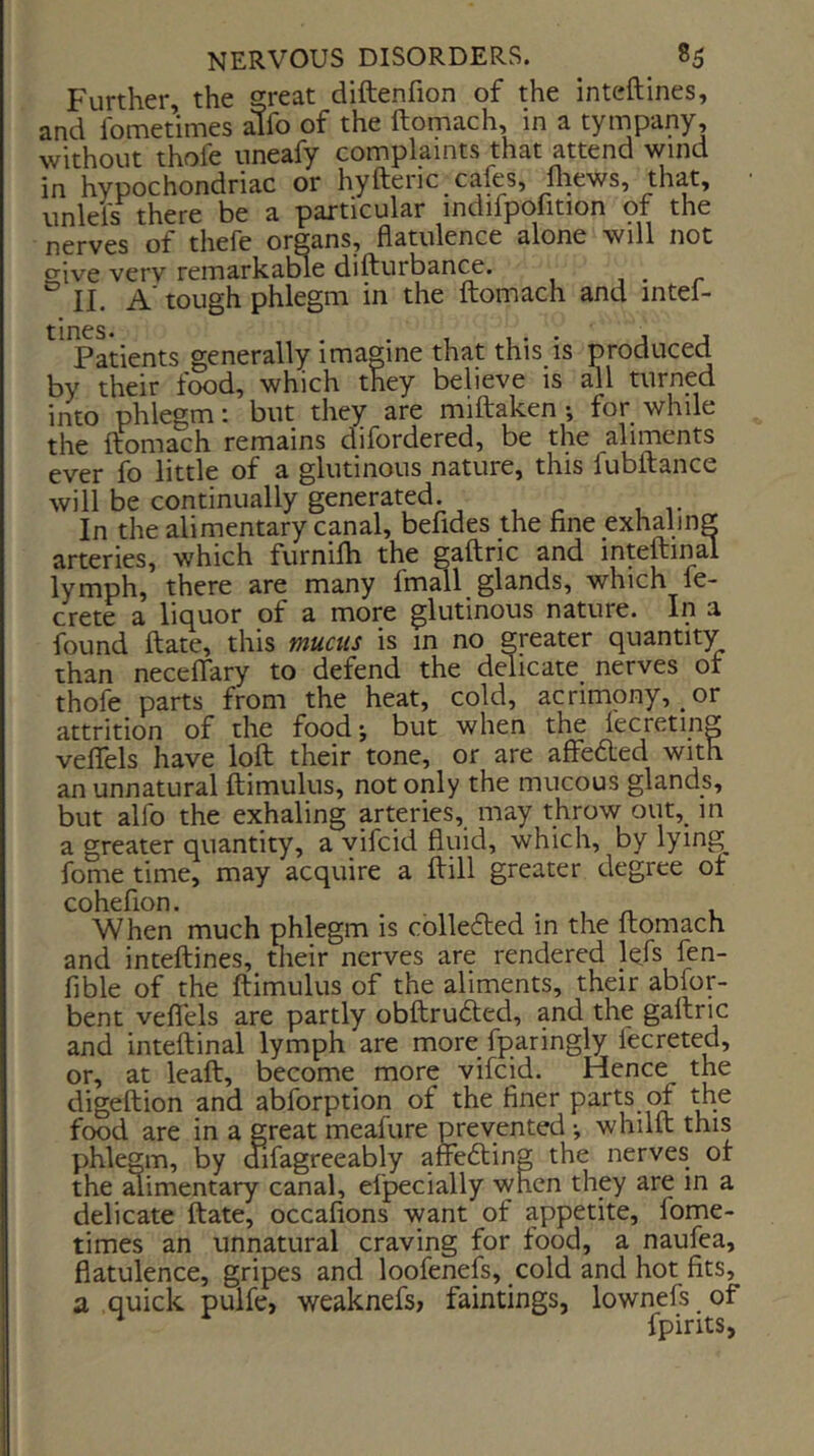 Further, the great diftenfion of the inteftines, and fometimes alfo of the ftomach, in a tympany, without thofe uneafy complaints that attend wind in hypochondriac or hyftenc cafes, fliews, that, iinlels there be a particular mdifpofition of the nerves of thefe organs, flatulence alone will not give very remarkatfle difturbance. , . r II. A' tough phlegm in the ftomach and mtel- '^^Lients generally imagine that this is produced by their food, which they believe is all turned into phlegm: but they are miftaken •, for while the ftomach remains difordered, be the aliments ever fo little of a glutinous nature, this fubftance will be continually generated. In the alimentary canal, befides the fine exhaling arteries, which furnilh the gaftric and inteftinal lymph, there are many fmall glands, which fe- crete a liquor of a more glutinous nature. In a found ftate, this mucus is in no greater quantity than neceflary to defend the delicate nerves ot thofe parts from the heat, cold, acrimony, or attrition of the foodj but when the fecreting veflels have loft their tone, or are affedled with an unnatural ftimulus, not only the mucous glands, but alfo the exhaling arteries, may throw out, m a greater quantity, a vifcid fluid, which, by lying fome time, may acquire a ftill greater degree of cohefion. . . r, 1 . 1 /i. v When much phlegm is cbllecled in the ftomach and inteftines, their nerves are rendered l^fs fen- fible of the ftimulus of the aliments, their abfor- bent veflTels are partly obftrudted, and the gaftric and inteftinal lymph are more fparingly fecreted, or, at leaft, become more vifcid. Hence the digeftion and abforption of the finer parts the food are in a great meafure prevented •, whilft this phlegm, by aifagreeably arfefting the nerves ot the ^imentary canal, efpecially when they are in a delicate ftate, occafions want of appetite, fome- times an unnatural craving for food, a naufea, flatulence, gripes and loofenefs, cold and hot fits, a quick pulfe, weaknefs, faintings, lownefs of ^ fpints,