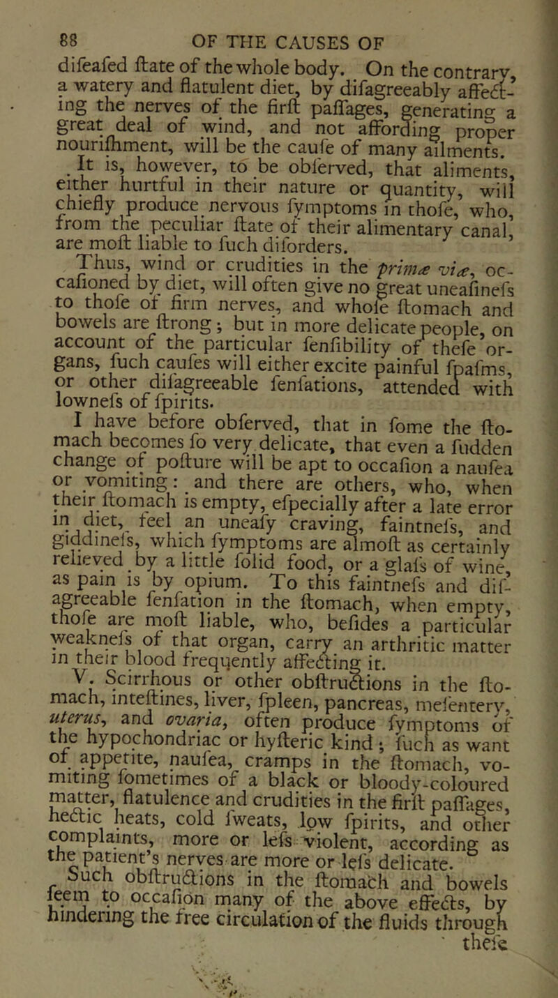 difb&fcci fliEtc of the whole body. On the contrsry a watery and flatulent diet, by difagreeably afferf- ing the nerves of the firft paflfages, generatino- a great deal of wind, and not affording proper nourilhment, will be the caufe of many ailments. ■ u however, to be obferved, that aliments, either hurtful in their nature or quantity, will chiefly produce nervous fymptoms m thofe, who, from the peculiar ftate of their alimentary canal, are moft liable to fuch diforders. Thus, wind or crudities in the priniie vice^ oc- cafioned by diet, will often give no great uneafinefs to thole of firm nerves, and whole ftomach and bowels are ftrong; but in more delicate people, on account of the particular fenfibility of thefe or- gans, fuch caufes will either excite painful fpafms or other difagreeable fenlations, attended with lownels of fpirits. I have before obferved, that in fome the fto- rnach becomes fo very delicate, that even a fudden change of pofture will be apt to occalion a naulea or vomiting: and there are others, who, when their ftomach is empty, efpecially after a late error *<^^1 an uneafy craving, faintnels, and giddinels, which fymptoms are almoft as certainly relieved by a little folid food, or a glafs of wine as pain is by opium. To this faintnefs and dil- agreeable fenfation in the ftomach, when empty thole are moft liable, who, befides a particular yyeaknels of that organ, carry an arthritic matter in their blood freqtjently affecting it. bcirihous or other obftru^ions in the fto- mach, mteftines, liver, fpleen, pancreas, melbiterv, uterus^ and ovaria, often produce fymptoms of th^e hypochondriac or hyfteric kind *, fuch as want . fpp^ite, naufea, cramps in the ftomach, vo- miting lometimes of a black or bloody-coloured madter, flatulence and crudities in the firft paflages, hectic heats, cold Iweats, low fpirits, and other complaints, more or left -violent, according as the patient’s nerves are more or left delicate. buch obftruaions in the ftoraafch and bowels leem to occafion many of the above efibas, by hindering the free circulation of the fluids through • thefe