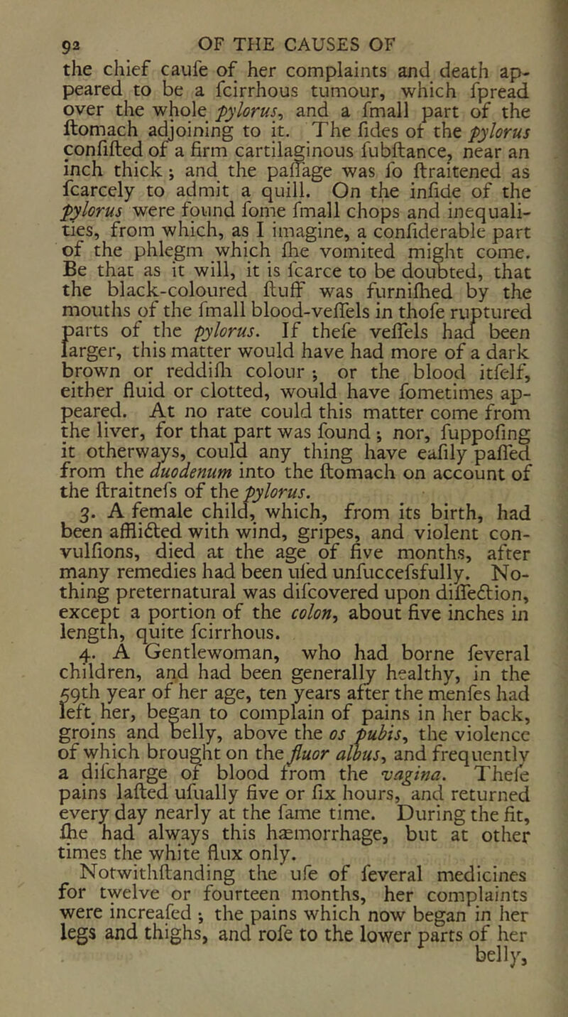 the chief caufe of her complaints and death ap- peared to be a fcirrhous tumour, which fpread over the whole -pylorus., and a fmall part of the Itomach adjoining to it. The fides ot the pylorus confifted of a firm cartilaginous fubftance, near an inch thick; and the palfage was fo ftraitened as fcarcely to admit a quill. On the infide of the pylorus were found fome fmall chops and inequali- ties, from which, as I imagine, a confiderable part of the phlegm which fiie vomited might come. Be that as it will, it is fcarce to be doubted, that the black-coloured ftuff was furniflied by the mouths of the fmall blood-velTels in thofe ruptured parts of the -pylorus. If thefe vefiels had been larger, this matter would have had more of a dark brown or reddifli colour •, or the blood itfelf, either fluid or clotted, would have fometimes ap- peared. At no rate could this matter come from the liver, for that part was found ; nor, fuppofing it otherways, could any thing have eafily palled from the duodenum into the ftomach on account of the ftraitnefs of the pylorus. 3. A female child, which, from its birth, had been alRifted with wind, gripes, and violent con- vulfions, died at the age of five months, after many remedies had been ufed unfuccefsfully. No- thing preternatural was difcovered upon dilTedtion, except a portion of the colon.^ about five inches in length, quite fcirrhous. 4. A Gentlewoman, who had borne feveral children, and had been generally healthy, in the 59th year of her age, ten years after the menfes had left her, began to complain of pains in her back, groins and belly, above the os -pubisthe violence of which brought on the fluor allus^ and frequentlv a difcharge of blood from the vagina. Thefe pains lafted ufually five or fix hours, and returned every day nearly at the fame time. During the fit, Ihe had always this hsemorrhage, but at other times the white flux only. Notwithftanding the ufe of feveral medicines for twelve or fourteen months, her complaints were increafed •, the pains which now began in her legs and thighs, and rofe to the lower parts of her belly,