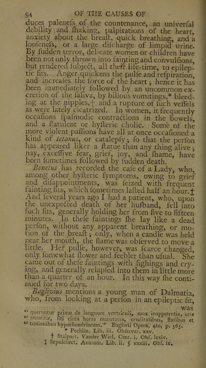 duces palenefs of the countenance, an univcrfal debility and fhaking, palpitations of the heart, anxiety about the breaft, quick breathing, and a loofenefs, or a large difcharge of limpid urine. By fudden terror, delicate women or children have been not onlv thrown into fainting and convulfions, but rendered lubjeft, all the^v life-time, to epilep- tic fits. Anger quickens tlie pulfe and refpiration, and increafes the force of the heart; hence it has been immediately followed by an uncommon ex- cretion of the faliva, by bilious vomitings,* bleed- ing at the nipples,t and a rupture of iuch velTels as were lately cicatrized. In women, it frequently occafions fpafmodic contradtions in the bowels, and a flatulent or hyfteric cholic. Some of the more violent paffions have all at once occafioned a kind of tetanus^ or catalepfy; fo that the perfon has appeared liker a ftatue than any thing alive •, nay, exceffpe fear, grief, joy, and fhame, have been fometimes followed by fudden death. Bonetus has recorded the cafe of a Lady, who, among other hyfteric fymptoms, owing to grief and dif^pointments, was feized with frequent faintingfits, which Igmetimes lafled half an hour.J And feveral years ago I had a patient, who, upon the unexpedted death of her hufband, fell into fuch fits, generally holding her from five to fifteen minutes. In thefe faintings fhe lay like a dead perfon, without any apparent breathing, or mo- tion of the breaft j only, when a candle was held near her mouth, the flame was obferved to move a little. Her pulfe, however, was fcarce changed, only fomewhat flower and feebler than ufual. She came out of thefe faintings with fighings and cry- ing, and generally relapfed into them in little more than a quarter of an hour. In this way fhe conti- nued for two days. Baglivius mentions a young man of Dalmatia, who, from looking at a perfon in an epileptic fit, , was queruntur pnmo de languore ventriculi, mox inappetentia, oris “ amantie, fiti circa horas inaUitinas, cruditatibus, flatlbus et tcniionibus hypochondriorum.” Baglivii Opera, 4.10, p. 565. * Pechlin. Lib. iii. Obfei-yat. xxv. t Stalpart. Vander Wiel, Cent. i. Obf. Ixxiv. J Sepulcliret. Anatom. Lib. ii, ^ xxxiii, Obf, i.x.