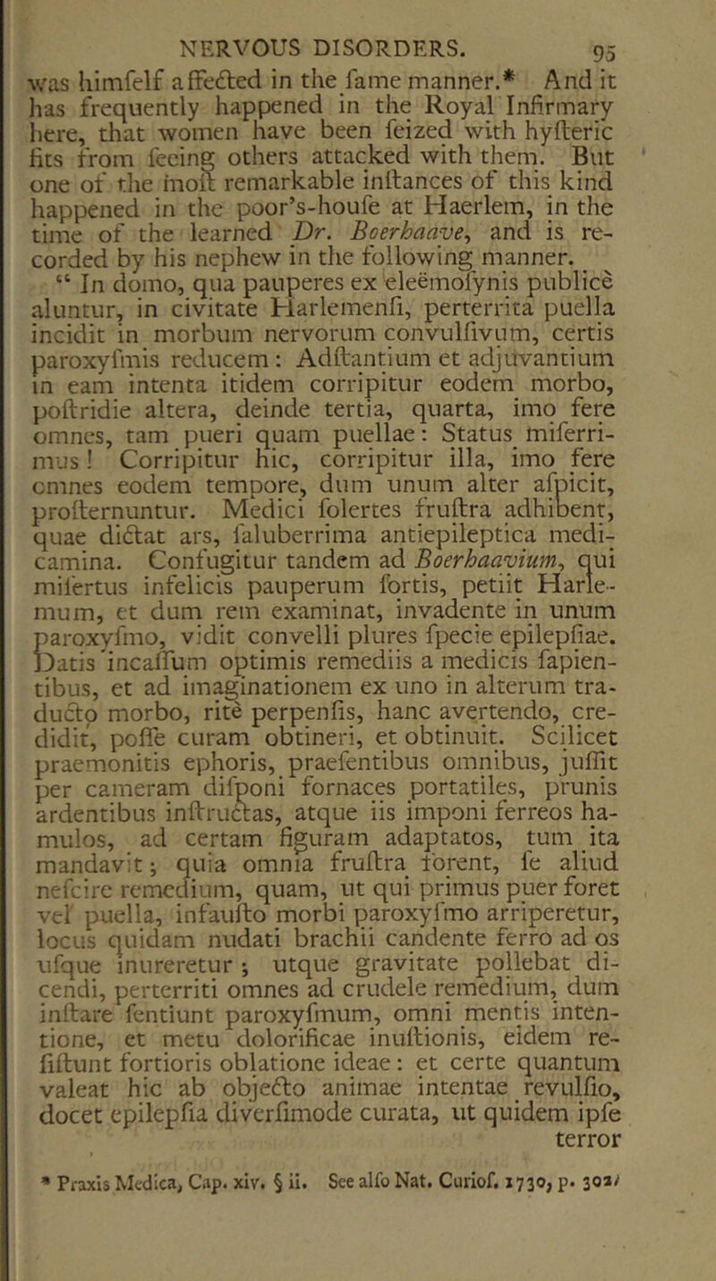 was himfelf affected in the fame manner.* And it has frequently happened in the Roy ah Infirmary iiere, that women have been feized with hyfleric fits from fecine others attacked with them. But one of the moit remarkable inftances of this kind happened in the poor’s-houfe at Haerlem, in the time of the learned Dr. Boerhaaye., and is re- corded by his nephew in the following manner. _ “ In domo, qua pauperes ex teleemofynis publice aluntur, in civitate Harlemenfi, perterrita puella incidit in morbum nervorum convulfivum, certis paroxyfmis reducem : Adftantium et adjiivantium in earn intenta itidem corripitur eodem morbo, poftridie altera, deinde tertia, quarta, imo fere omncs, tarn pueri quam puellae: Status^ miferri- mus ! Corripitur hie, corripitur ilia, imo fere cmnes eodem tempore, dum uniim alter afpicit, profternuntur. Medici folertes fruftra adhibent, quae diftat ars, faluberrima antiepileptica medi- camina. Confugitur tandem ad Boerhaayium., qui mifertus infelicis pauperum fqrtis, petiit Harle- mum, et dum rem examinat, invadente in unum parox)[fmo, vidit convelli plures fpecie epilepfiae. Datis incaffum optimis remediis a medicis fapien- tibus, et ad imaginationem ex uno in alterum tra- ducto morbo, rite perpenfis, hanc avertendo, cre- didit, poffe curam obtineri, et obtinuit. Scilicet praemonitis ephoris, praefentibus omnibus, juflit per cameram difponi fornaces portatiles, prunis ardentibus inftruftas, atque iis imponi ferreos ha- mulos, ad certam figuram adaptatos, turn ita mandavit; quia omnia fruflra forent, fe aliud nefeire remedium, quam, ut qui primus puer foret ve! puella, infaufto morbi paroxyfmo arriperetur, locus quidam nudati brachii candente ferro ad os ufque inureretur •, utque gravitate pollebat di- cendi, perterriti omnes ad crudele remedium, dum inflate fentiunt paroxyfmum, ornni mentis inten- tione, et metu dolorificae inuflionis, eidem re- liflunt fortioris oblatione ideae: et certe quantum valeat hie ab objefto animae intentae revulfio, docet epilepfia diverfimode curata, ut quidem ipfe terror * Praxis Medica, Cap. xlv. § ii. See alfo Nat. Curlof. 1730, p. 30*^