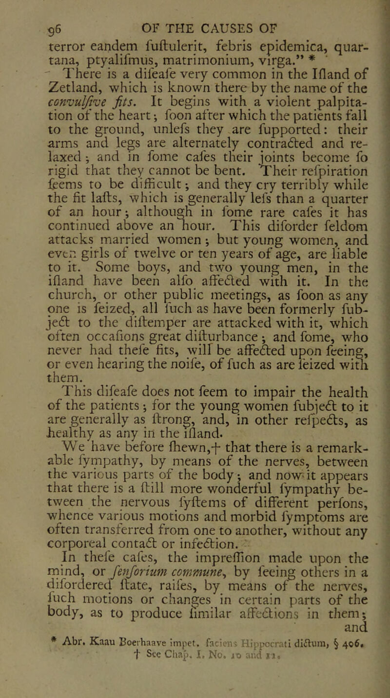 terror eandem liiftiilerit, febris epidemica, quar- tana, ptyalifmiis, matrimonium, virga.” *  There is a difeafe very common in the Ifland of Zetland, which is known there by the name of the convuljive fits. It begins with^ a violent palpita- tion of the heart; foon after which the patients fall to the ground, unlefs they are fupported: their arms and legs are alternately contradted and re- laxed and in fome cafes their joints become fo rigid that they cannot be bent. 'Their refpiration fcems to be difficult •, and they cry terribly while the fit lafts, which is generally lefs than a quarter of an hour although in fome rare cafes it has continued above an hour. This diforder feldom attacks married women •, but young women, and even girls of twelve or ten years of age, are liable to it. Some boys, and two young men, in the ifiand have been alfo affeded with it. In the church, or other public meetings, as foon as any one is feized, all Inch as have been formerly fub- jeft to the diftemper are attacked with it, which often occafions great difturbance ; and fome, who never had thefe fits, will be affected upon feeing, or even hearing the noife, of fuch as are feized with them. This difeafe does not feem to impair the health of the patients ; for the young women fubjedl to it are generally as ftrong, and, in other refpedls, as healthy as any in the illand. We have before ffiewn,-f that there is a remark- able fympathy, by means of the nerves, between the various parts of the body *, and now- it appears that there is a ftill more wonderful fympathy be- tween the nervous fyftems of different perfons, whence various motions and morbid fymptoms are often transferred from one to another, without any corporeal contadt or infedtion. In thefe cafes, the impreffion made upon the rnind, or fenjorium commune., by feeing others in a difordered ftate, raifes, by means of the nerves, luch motions or changes in certain parts of the body, as to produce limilar affedlions in them; and * Abr. Kaau Boeihaave impet. faciens Hippocrati diilum, § 406, t See Chap. I, No. 10 and 11.