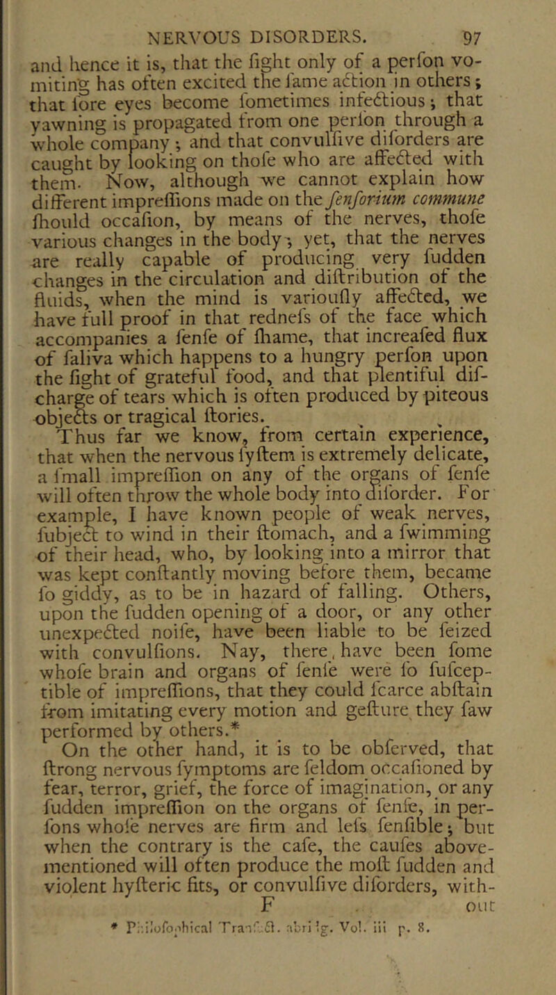 and hence it is, that the fight only of a perfon vo- miting has often excited the fame aftion in others; that fore eyes become fometimes infedlious; that yawning is propagated trom one perlon through a whole company •, and that convulfive diforders are caught by looking on thofe who are affefte^ with them. Now, although we cannot explain how different imprelfions made on the fenforium commune Ihould occafion, by means of the nerves, thofe various changes in the body-, yet, that the nerves are really capable of producing very fudden changes in the circulation and diftribution ot the fluids, when the mind is varioufly affedtcd, _we have full proof in that rednefs of the face which accompanies a fenfe of fliame, that increafed flux of faliva which happens to a hungry perfpn uppn the fight of grateful food, and that identiful dif- chargeof tears which is often produced by piteous objeSs or tragical ftories. Thus far we know, from certain experience, that when the nervous fyftem is extremely delicate, a fmall imprelfion on any of the organs of fenfe will often throw the whole body into diforder. For example, I have known people of weak nerves, fubjea to wind in their ftomach, and a Iwimming of their head, who, by looking into a mirror that was kept conftantly moving before them, became fo giddy, as to be in hazard of falling. Others, upon the fudden opening of a door, or any other unexpedted noife, have been liable to be feized with convulfions. Nay, there , have been fome whofe brain and organs of fenfe were fo fufcep- tible of imprelfions, that they could fcarce abftain from imitating every motion and gefture they faw performed by others.* On the other hand, it is to be obferved, that ftrong nervous fymptoms are feldom occafioned by fear, terror, grief, the force of imagination, or any fudden imprelfion on the organs of fenfe, in per- fons whole nerves are firm and lei's fenfible; but when the contrary is the cafe, the caufes above- mentioned will often produce the moll fudden and violent hyfteric fits, or convulfive diforders, with- F out * P;;iIofo.ihical Tra-if.fl. nbri ig. Vol. iii p. 8.