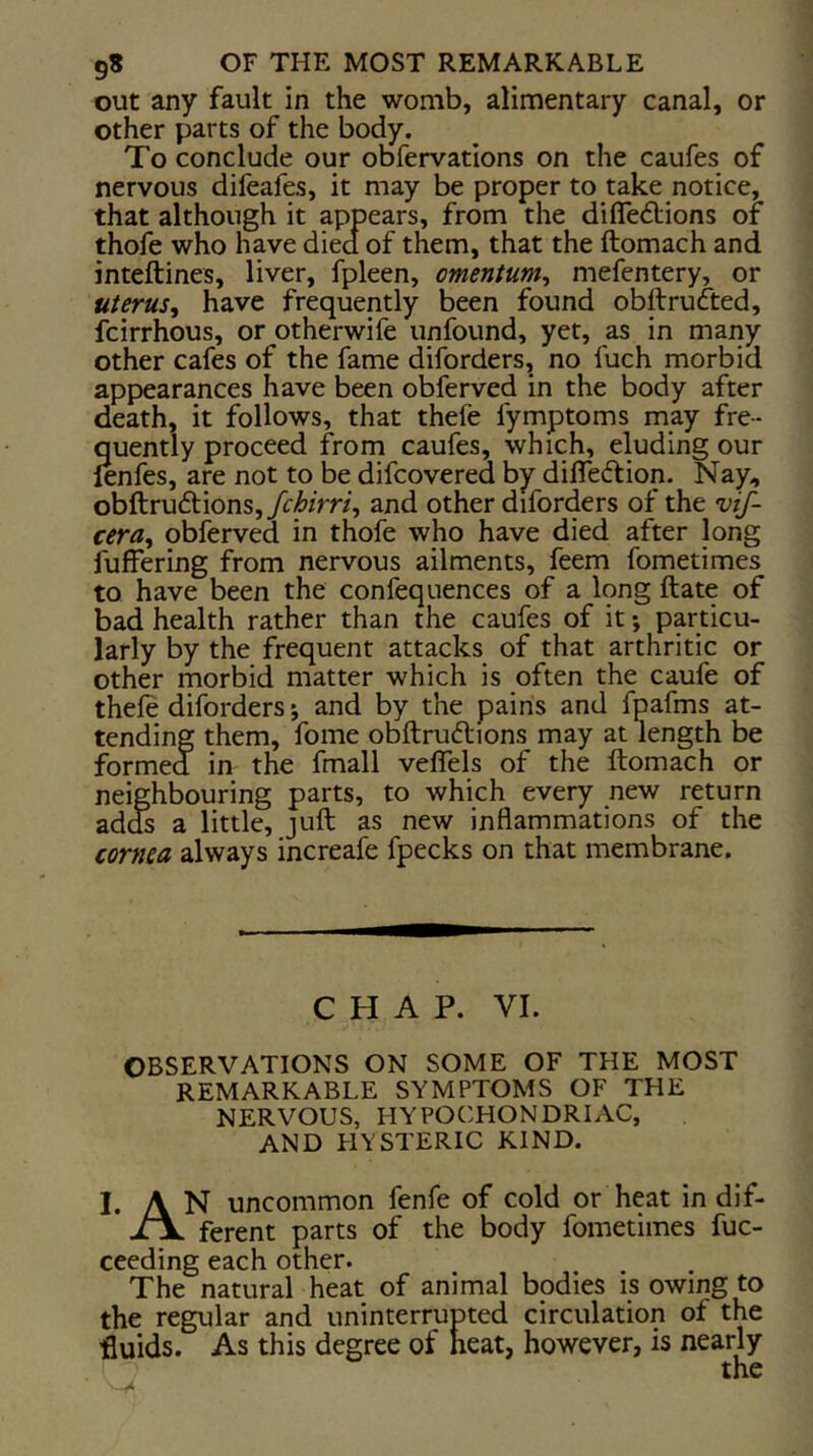 out any fault in the womb, alimentary canal, or other parts of the body. To conclude our obfervations on the caufes of nervous difeafes, it may be proper to take notice, that although it appears, from the difledlions of thofe who have died of them, that the ftomach and inteftines, liver, fpleen, omentum^ mefentery, or uterus^ have frequently been found obllrufted, fcirrhous, or otherwife unfound, yet, as in many other cafes of the fame diforders, no fuch morbid appearances have been obferved in the body after death, it follows, that thefe fymptoms may fre- quently proceed from caufes, which, eluding our fenfes, are not to be difcovered by difledlion. Nay, obftru6l:ions,yr/&/m, and other diforders of the vif- cera, obferved in thofe who have died after long fuffering from nervous ailments, feem fometimes to have been the confequences of a long ftate of bad health rather than the caufes of it -, particu- larly by the frequent attacks of that arthritic or other morbid matter which is often the caufe of thefe diforders j and by the pains and fpafms at- tending them, fome obftrudions may at length be formed in the fmall veflels of the ftomach or neighbouring parts, to which every new return ad^ a little, juft as new inflammations of the cornea always increafe fpecks on that membrane. CHAP. VI. OBSERVATIONS ON SOME OF THE MOST REMARKABLE SYMPTOMS OF THE NERVOUS, HYPOCHONDRIAC, AND HYSTERIC KIND. I. A N uncommon fenfe of cold or heat in dif- ferent parts of the body fometimes fuc- ceeding each other. The natural heat of animal bodies is owing to the regular and uninterrupted circulation of the fluids. As this degree of heat, however, is nearly