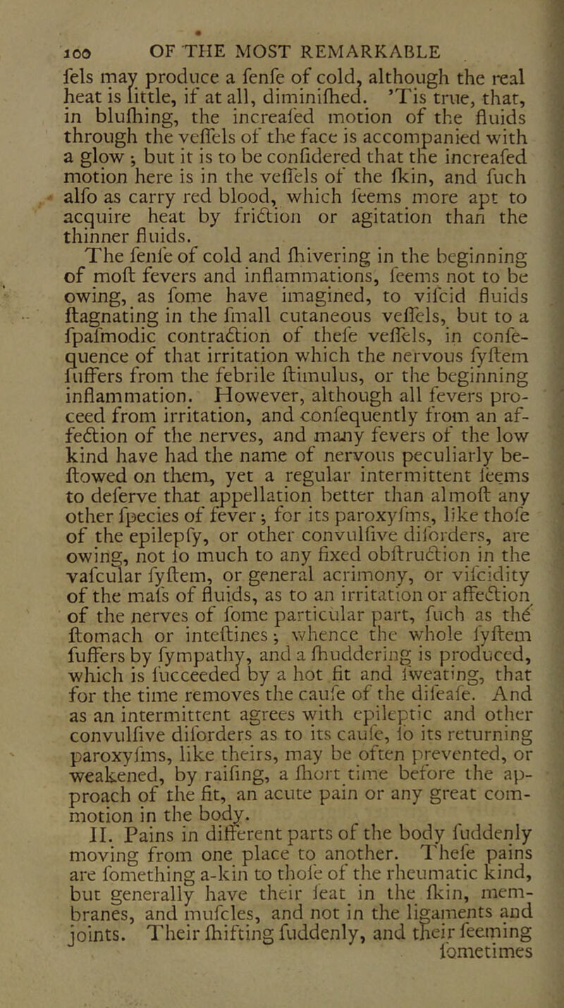 fels may produce a fenfe of cold, although the real heat is little, if at all, diminifhed. ’Tis true, that, in blufliing, the increafed motion of the fluids through the velTels of the face is accompanied with a glow •, but it is to be confidered that the increafed motion here is in the veflels of the flcin, and fuch alfo as carry red blood, which feems more apt to acquire heat by fridlion or agitation than the thinner fluids. The fenfe of cold and fliivering in the beginning of mofl; fevers and inflammations, feems not to be owing, as fome have imagined, to vifcid fluids ftagnating in the fmall cutaneous veflels, but to a fpafmodic contradlion of thefe veflels, in confe- quence of that irritation which the nervous fyftem fiiffers from the febrile ftimulus, or the beginning inflammation. However, although all fevers pro- ceed from irritation, and confequently from an af- feftion of the nerves, and majny fevers of the low kind have had the name of nervous peculiarly be- ftowed on them, yet a regular intermittent leems to deferve that appellation better than almofl: any other fpecies of fever *, for its paroxyfms, like thofe of the epilepfy, or other convulflve diforders, are owing, not lo much to any fixed obftrudtion in the vafcmar fyftem, or general acrimony, or vifcidity of the mat's of fluids, as to an irritation or affeiftion of the nerves of fome particular part, fuch as th^ ftomach or inteftines •, whence the whole fyftem fuffers by fympathy, and a fhuddering is produced, which is fucceeded by a hot fit and fweating, that for the time removes the caufe of the elifeafe. And as an intermittent agrees with epileptic and other convulflve diforders as to its caufe, lb its returning paroxyfms, like theirs, may be often prevented, or weakened, by raifing, a fliort time before the ap- proach of the fit, an acute pain or any great com- motion in the body. 11. Pains in different parts of the body fuddenly moving from one place to another. Thefe pains are fomething a-kin to thofe of the rheumatic kind, but generally have their feat in the fkin, mem- branes, and mufcles, and not in the ligaments and joints. Their fhifting fuddenly, and their feeming fometimes