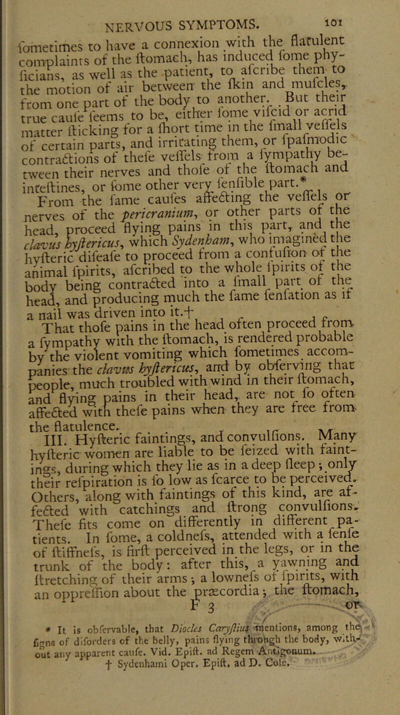 ibmetimes to have a connexion with the flatulent complaints of the ftomach, has induced fome phy- ficians, as well as the patient to afcribe them to the motion of air between the flcin and mufcles,. from one part of the body to another. But their true caufe feems to be, either lome vilcid or acrid matter kicking for a Ihort time in the fmall veflels of certain parts, and irritating them, or ipalmodic contraftions of thefe veirels^trom a lympathy be- tween their nerves and thole of the ftom^h and inCeitines, or iome other very ienfible part. From the fame caufes affedting the veflels or nerves of the pericranium^ or other parts or the head, proceed flying pains in this part, and the davits hyjiericus, which Sydenham, who iniagmedthe hvlferic^^difeafe to proceed from a contufion of the animal fpirits, afcribed to the whole Ipirits of the body being contrafted into a Imall part of the head, and producing rnuch the fame fenfation as it a nail was driven into it.f That thofe pains in the head often proceed from a fvmpathy with the fliomach, is rendered probable by the violent vomiting which fometimes^ accom- panies the clavtes hyjlericus, and by obferving that people, much troubled with wind in their Itomach, and flying pains in their head,^ are not fo often affefted with thefe pains when they are free from the flatulence. III. Hyfteric faintings, and convulfions. Many hyfteric women are liable to be feized with faint- intrs, during which they lie as in a deep Deep -, only their refpiration is lo low as fcarce to be perceived. Others, along with faintings of this kind, are af- fefted with catchings and ftrong convulfions, Thefe fits come on differently in different pa- tients. In fome, a coldnefs, attended with a fenie of ftiffnels, is firfl perceived in the legs, or in the trunk of the body; after this, a yawning and ffretching of their arms •, a lownefs of fpints, with an oppre'ffion about the praecordia; the ftomach, F 3 ■ - or- * It is obfervable, that Diodes CaryJ}hii xnm\\ons, among the, fi-rns of diforclers of the belly, pains flying throtigh the body, with.- out any apparent caufe. Vid. Epift. ad Regem Autigonum. f Sydenhami Oper. Epift, ad D. Cole.