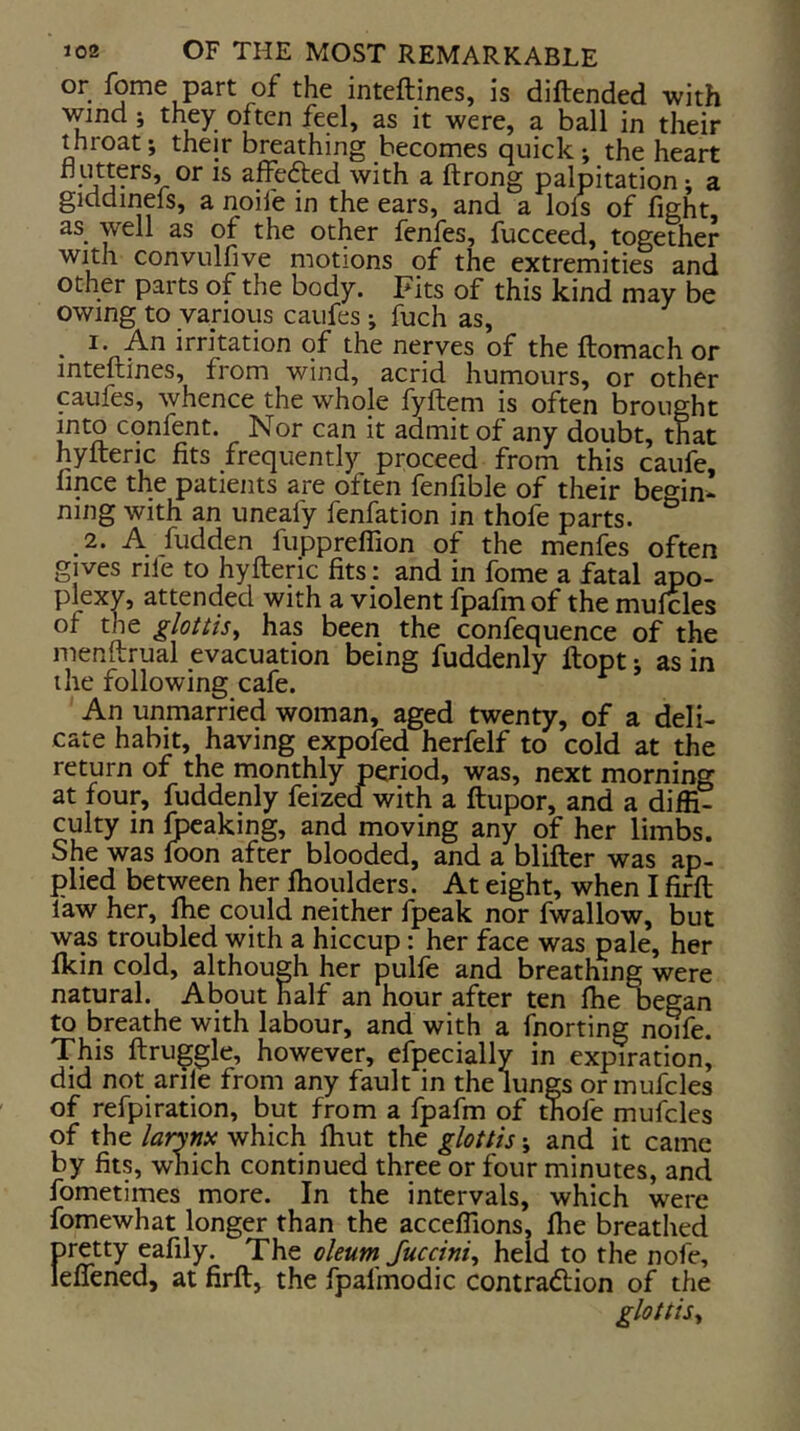 or fome part of the inteftines, is diftended with wind; they often feel, as it were, a ball in their throat; their breathing becomes quick ; the heart or IS affe61;ed with a ftrong palpitation-, a giddinefs, a noife in the ears, and a lols of fight, as well as of the other fenfes, fucceed, together with convulfive motions qf the extremities and other parts of the body. Fits of this kind may be owing to various caufes j fuch as, . irritation of the nerves of the ftomach or inteftines, from wind, acrid humours, or other caufes, whence the whole fyftem is often brought into confent. Nor can it admit of any doubt, that hyfteric fits frequently proceed from this caufe, fince the patients are often fenfible of their begin* ning with an uneafy fenfation in thofe parts. 2. A fudden fuppreffion of the menfes often gives rife to hyfteric fits: and in fome a fatal apo- plexy, attended with a violent fpafmof the mufcles of the glottis^ has been the confequence of the menftrual evacuation being fuddenly ftopt j as in the following cafe. An unmarried woman, aged twenty, of a deli- cate habit, having expofed herfelf to cold at the return of the monthly period, was, next morning at four, fuddenly feized with a ftupor, and a diffi- culty in leaking, and moving any of her limbs. She was foon after blooded, and a blifter was ap- plied between her fhoulders. At eight, when I ^ faw her, ftie could neither fpeak nor fwallow, but was troubled with a hiccup: her face was pale, her fkin cold, although her pulfe and breathing were natural. About half an hour after ten fhe oegan to breathe with labour, and with a fnorting noife. This ftruggle, however, efpecially in expiration, did not arife from any fault in the lungs or mufcles of refpiration, but from a fpafm of thofe mufcles of the larynx which Ihut the glottis \ and it came by fits, which continued three or four minutes, and fometimes more. In the intervals, which were fomewhat longer than the acceffions, fhe breathed pretty eafily. The oleum Juccini^ held to the nofe, leffened, at firft, the fpafmodic contradlion of the glottis^