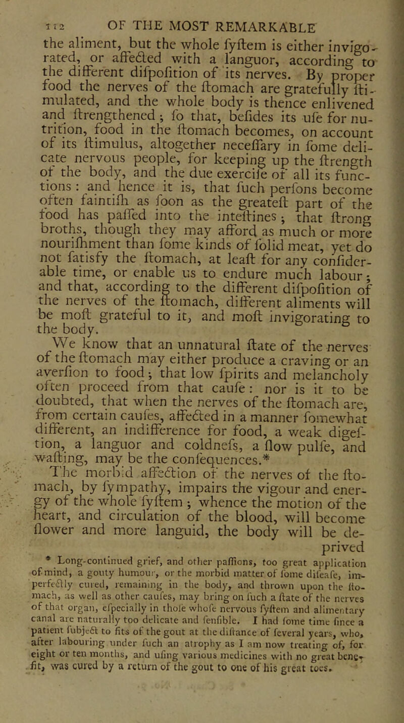 the aliment, but the whole fyftem is either invigo- rated, or affecded with a languor, according to the different difpofition of its nerves. By proper food the nerves of the ftomach are gratefully fti-- mulated, and the whole body is thence enlivened and ftrengthened ; fo that, befides its ufe for nu- trition, food in the ftomach becomes, on account of its ftimulus, altogether neceffary in fome deli- cate nervous people, for keeping up the ftrength ot the body, and the due exercile of all its func- tipns : and hence it is, that fuch perfons become often faintifti as foon as the greateft part of the food has paffed into the inteftines ; that ftrong broths, though they may afford as much or more nourifhment than fome kinds of folid meat, yet do not fatisfy the ftomach, at leaft for any confidcr- able time, or enable us to endure much labour; and that, according to the different difpofition of the nerves of the ftomach, different aliments will be moft grateful to it, and moft invigorating to the body. We know that an unnatural ftate of the nerves of the ftomach may either produce a craving or an averfion to food-, that low fpirits and melancholy often proceed from that caufe: nor is it to be doubted, that when the nerves of the ftomach are, from certain caufes, affedted in a manner fomewhat different, an indifference for food, a weak digef- tion, a languor and coldnefs, a flow pulfe, and wafting, may be the confequences.* The morbid affedtion of the nerves of the fto- mach, by fympathy, impairs the vigour and ener- gy of the whole fyftem ; whence the motion of the heart, and circulation of the blood, will become flower and more languid, the body will be de- prived * Long-continued grief, and otlier pafiions, too great application of.mind, a gouty humour, or the morbid matter of fome difeafe, im- perfeiSlly cured, remaining in the body, and thrown upon the Ito- mach, as well as other caufes, may bring on fuch a ftate of the nerves of that organ, efpecially in thole whofe nervous fyftem and alimentary canal are naturally too delicate and fenfible. I had (ome time fince a patient fubjc6l to fits of the gout at the diftance of feveral years, who, after labouring under fuch an atrophy as I am now treating of, for eight or ten months, and uling various medicines with no great bens*^ fit, was cured by a return of the gout to one of his great toes.