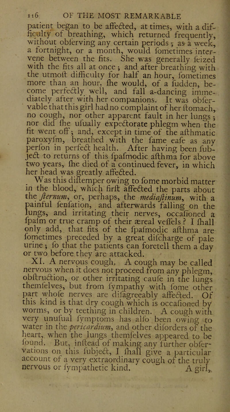 patient began to be a£fe6led, at times, with a dif- ficolty ot breathing, which returned frequently, without oblerving any certain periods ; as- a week, a fortnight, or a month, would fometimes inter- vene between the fits. She was generally feized with the fits all at once ; and after breathing with the utmoft difficulty for half an hour, fometimes more than an hour, ffie would, of a fudden, be- cqme perfectly well, and fall a-dancing imme- diately after with her companions. It was obfer- vable that this girl had no complaint of her ftomach, no cough, nor other apparent fault in her lungs nor did file ufually expedorate phlegm when the fit went off; and, except in time of the afthmatic paroxyfm, breathed with the fame eafe as any perfon in perfedt health. After having been fub- jed to returns of this fpafmqdic afthma for above two years, ffie died of a continued fever, in which her head was greatly affeded. Was this diitemper owing to fome morbid matter in the blood, which firft affeded the parts about iht Jiernum^ or, perhaps, the mediaftinum^ with a painful fenfation, and afterwards falling on the lunp, and irritating their nerves, occafioned a fpalm or true cramp of their as real veflels .? I ffiall only add, that fits of the fpafmodic afthma are fometimes preceded by a great difcharge of pale urine j fo that the patients can foretell them a day or two before they are attacked. XL A nervous cough, A cough may be called nervous when it does not proceed from any phlegm, obftrudion, or other irritating caufe in the lungs themfelves, but from fympathy with fome other part whofe nerves are dilagreeably affeded. Of this kind is that dry cough which is occafioned by worms, or by teething in children. A cough with very unufual fymptoms has alfo been owing to water in the pericardium^ and other diforders of the heart, when the lungs themlelves appeared to be found. But, inftead of making any further obfei- vations on this fubjed, I ffiall give a particular account of a very extraordinary cough or th nervous or fympathetic kind.