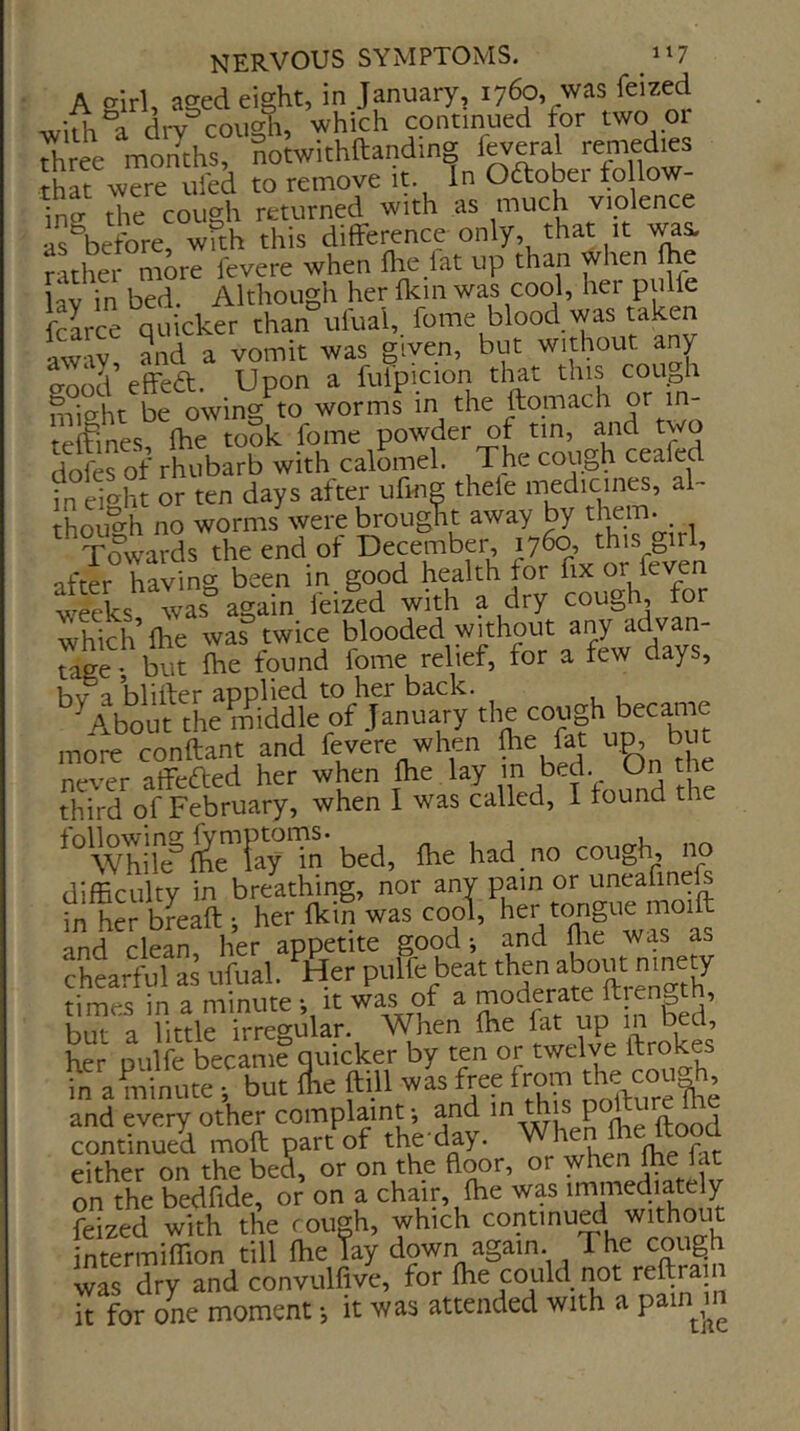A ^irl, ased eight, in January, 1760, was feized wltK°a dry cough, which continued for two or Three months SoJwithftanding feveral remedies that were ufed to remove it In Oftober fo low- ing- the cough returned with as m^i^h viplence a^before, wfth this difference only, that it wa^ rather more fevere when flie lat up than when fhe \zy in bed. Although her fkin was cool, her pulfe fcarce quicker than uiual, fome blood was taken away, and a vomit was given, but without any o-ood effeft. Upon a fulpicion that this coUph micrht be owing to worms in the ftomach or in- teffines? fhe took fome powder of tin, and two dofefof rhubarb with calomel. The cough ceafed in eiht or ten days after ufing thele medicines, al ihoi-h no worms were brought away by them. , Towa^is the end of December 1760, this girl, after having been in good health for fix or feven ^Ss Tas again feized with a dry cough for which’file was twice blooded without any ^^Ivan- Tge but fhe fpund fome relief, for a few days, hv a blifter applied to her back. '^About the middle of January the cough became more conftant and fevere when fhe fat hP. ^ t never affcftcd her when fhe lay 1^^. On the third of February, when I was called, I found the While £eTay‘l'n'bed, fhehad.no cough, no difficulty in breathing, nor any pain or uneafinefs fn her b^eaft ; her fkin was cooi, her tongue moift and clean her appetite good; and me was as ?htrful as ufual. '^Her pulfe beat the abo« times in a minute -, it was of a ft ength, but a little irregular. When fhe fat up in bed, her pulfe became quicker by ten or twelve ftrokes in a minute ; but fhe ftill was free from the^cou^^ in a minute ^ but fhe till was tree irom and every other complaint; and P ^ continued moft part of the day. When fhe Itood either on the bed, or on the floor, or on the bedfide, or on a chair, fhe was immediately feized with the rough, which continu^ intermiffion till fhe Tay down again. The cough was dry and convulfive, for fhe could not it for one moment •, it was attended with a pain m