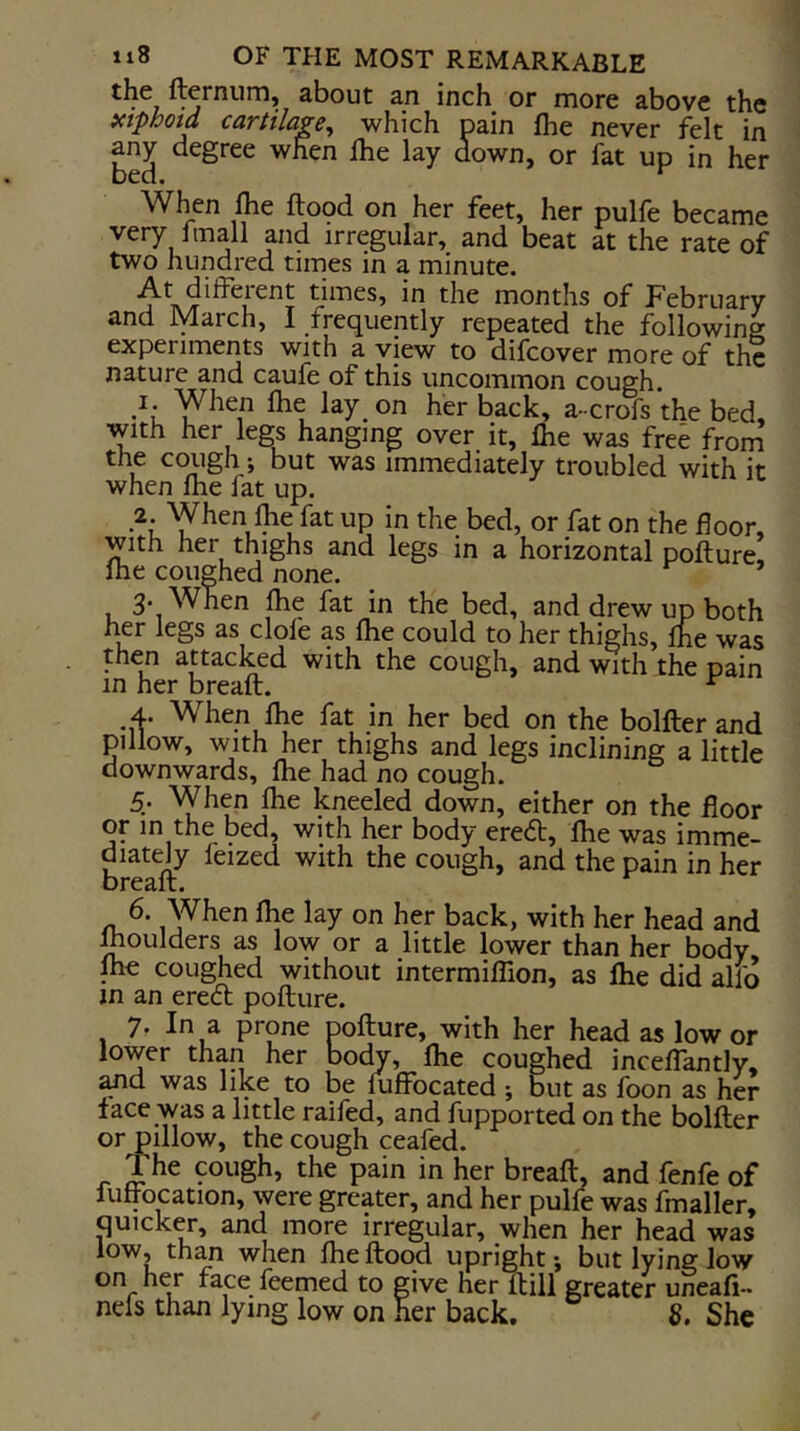 fternum, about an inch or more above the xtphotd cartilage^ which pain fhe never felt in any degree when Ihe lay down, or fat up in her bed. When Ihe flood on her feet, her pulfe became very 1 mall and irregular, and beat at the rate of two hundred times in a minute. At different times, in the months of February and March, I frequently repeated the following experiments with a view to difcover more of the nature and caufe of this uncommon cough. I. When fhe lay_ on her back, a-crofs the bed, with her legs hanging over it, fhe was free from the cough ; but was immediately troubled with it when fhe fat up. _2. When fhe fat up in the bed, or fat on the floor, with her thighs and legs in a horizontal poflure, fhe coughed none. ’ 3* When fhe fat in the bed, and drew up both her legs as dole as fhe could to her thighs, fhe was then attacked with the cough, and with the pain in her breafl. ^ 4. When fhe fat in her bed on the bolfter and pillow, with her thighs and legs inclining a little downwards, fhe had no cough. 5. When fhe kneeled down, either on the floor or in the bed, with her body ere<5b, fhe was imme- diately feized with the cough, and the pain in her breafl. 6. When fhe lay on her back, with her head and Ihoulders as low or a little lower than her body me coughed without intermiflion, as fhe did alio m an erecl poflure. 7- In a prone poflure, with her head as lower lower than her body, fhe coughed inceffantly, ^d was like to be fuffocated ; but as loon as her face was a little raifed, and fupported on the bolfter or pillow, the cough ceafed. The cough, the pain in her breafl. and fenfe of fuffocation, were greater, and her pulfe was fmaller, quicker, and more irregular, when her head was low, than when fhe flood upright; but lying low itemed to give her ftill greater uneafi- neis than lying low on her back, 8. She
