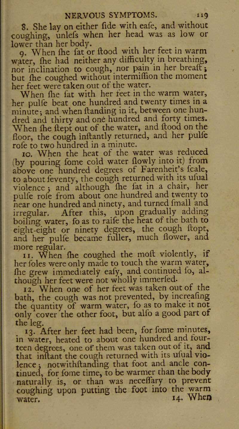 8. She lay on either fide with eafe, and without coughing, unlefs when her head was as low or lower than her body. 9. When ftie fat or ftood with her feet in warm water, flie had neither any difficulty in breathing, nor inclination to cough, nor pain in her breaft i but ffie coughed without intermiffion the moment her feet were taken out of the water. When fhe fat with her feet in the warm water, her pulfe beat one hundred and twenty times in a minute; and whenftanding in it, between one hun- dred and thirty andon6 hundred and forty times. When ffie ftept out of the water, and ftood on the floor, the cough inftantly returned, and her pulfe rofe to two hundred in a minute. 10. When the heat of the water was reduced (by pouring fome cold water flowly into it) from above one nundred degrees of Farenheit’s fcale, to about feventy, the cough returned with its ufual violence ; and although ffie fat in a chair, her pulfe rofe from about one hundred and twenty to near one hundred and ninety, and turned fmall and irregular. After this, _ upon gradually adding boiling water, fo as to raife the heat of the bath to eight-eight or ninety degrees, the cough ftopt, and her pulfe became fuller, much flower, and more regular. 11. When ffie coughed the moft violently, if her foies were only made to touch the warm water, ffie grew immediately eafy, and continued fo, al- though her feet were not wholly immerfed. 12. When one of her feet was taken out of the bath, the cough was not prevented, by increaflng the quantity of warm water, fo as to make it not only cover the other foot, but alfo a good part of the leg. 13. After her feet had been, for fome minutes, in water, heated to about one hundred and four- teen degrees, one of them was taken out of it, and that inftant the cough returned with its ufual vio- lence i notwithftanding that foot and ancle con- tinuea, for fome time, to be warmer than the body naturally is, or than was neceflary to prevent coughing upon putting the foot into the warm water. *4* When