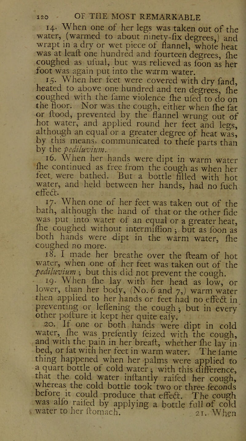 14. When one of her legs was taken out of the water, (warmed to about ninety-fix degrees.) and wrapt in a dry or wet piece of flannel, whole heat was at lead one hundred and fourteen degrees, flie coughed as ufual, but was relieved as foon as her foot was again put into the warm water. 15. When her feet were cov-ered with dry fand, heated to above one hundred and ten degrees, Ihe coughed with the fame violence Ihe ufed to do on the floor. Nor was the cough, either when Ihe fat or flood, prevented by the flannel wrung out of hot water, and applied round her feet and legs, although an equal or a greater degree of heat was’ by this means, communicated to thefl parts than by the pediluvium. 16. When her hands were dipt in warm water flie continued as free from the cough as when her feet, were bathed. But a bottle filled with hot water, and held between her hands, had no fuch elfe6t. 17. When one of her feet was taken out of the bath, although the hand of that or the other fide was put into water of an equal or a greater heat, file coughed without intermilfion ; but as foon as both hands were dipt in the warm water, flie coughed no more. 18. I made her breathe over the fteam of hot water, when one of her feet was taken out of the pediluvium ; but this did not prevent the cough. - 19. When flie lay with her head as low, or lower, than her body, (No. 6 and 7,) warm water then applied to her hands or feet had no effecfl in preventing or leffening the cough; but in every other poflure it kept her quite ealy. 2,0. If one or both hands were dipt in cold water, flie was prefently feized with the cough, and with the pain in her breafl, whether flie lay in bed, or fat with her feet in warm water. The lame thing happened when her palms were applied to a quart bottle of cold-water*, with this cfiflerence, that the cold water inflantly raifed her cough, whereas the cold bottle took two or three feconds before It could produce that efFe<fl. The cough was alfo raifed by applying a bottle full of cdd . ivater to her ftomach. 21. W.hen