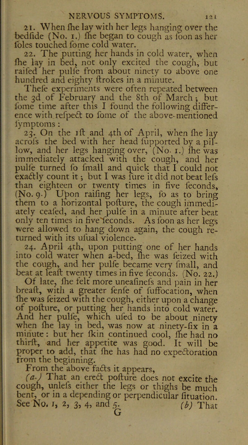 21. When Ihe lay with her legs hanging over the bedfide (No. i.) fhe began to cough as loon as her Idles touched fome cold water. 22. The putting her hands in cold water, when fhe lay in bed, not only excited the cough, but railed her pulfe from about ninety to above one hundred and eighty ftrokes in a minute. I’hele experiments were often repeated between the 3d of February and the 8th of March •, but fome time after this I found the following differ- ence with refpedt to fome of the above- mentioned fymptoms : 23. On the ill and 4th of April, when fhe lay acrofs the bed with her head fupported by a pil- low, and her legs hanging over, (No- i.) fhe was immediately attacked with the cough, and her pulfe turned fo fmall and quick that I could not exaftly count it •, but I was lure it did not beat lefs than eighteen or twenty times in five feconds, (No. g.) U^on raifmg her legs, fo as to bring them to a horizontal pofture, the cough immedi- ately cealed, and her pulfe in a minute after beat only ten times in fiveTeconds. As foon as her legs were allowed to hang down again, the cough re- turned with its ufual violence. 24. April 4th, upon putting one of her hands into cold water when a-bed, ihe was feized with the cough, and her pulfe became very finall, and beat at leaft twenty times in five feconds. (No. 22.) Of latCj fhe felt more uneafmefs and pain in her bread, with a greater fenfe of fuffocation, when fhe was feized with the cough, either upon a change of pofture, or putting her hands into cold water. And her pulfe, which ufed to be about ninety when fhe lay in bed, was now at ninety-fix in a minute: but her fkin continued cool, ftie had no third, and her appetite was good. It will be proper to add, that fhe has had no expectoration from the beginning. From the above faCts it appears, (a.) That an ereCt pofture does not excite the cough, unlefs either the legs or thighs be much bent, or in a depending or perpendicular fituation. See No. i, 2, 3, 4, and 5. (h) That