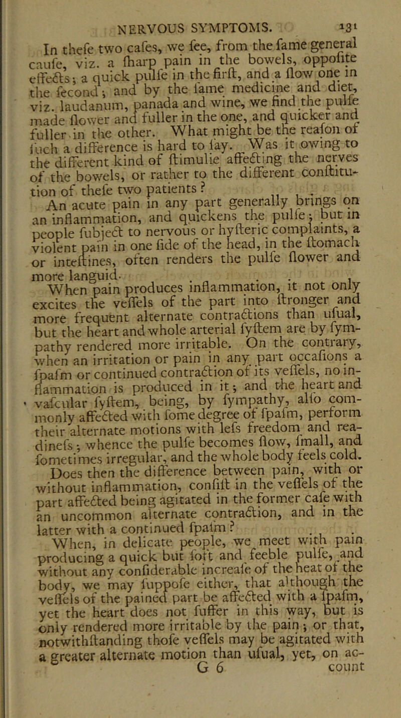 In thefe two cafes, we fee, from the fame general caufe viz. a fharp pain in the bowels, oppolite effeas; a quick pulfe in thefirft, and a flow one in the fecondi and by the lame medicine and diet, viz. laudanum, panada and wine, we find the pulle made flower and fuller in the one, and quicker and fuller , in the other. What might be the realon ot Inch a difference is hard to lay. Was it owing to the different kind of ftimulie affeding the nerves of the bowels, or rather to the different conltitu- tion of thefe two patients ? . An acute pain in any part generally brings on an inflammation, and quickens the pulfe; but in people fubieCt to nervous or hyfteric complaints, a violent pain in one fide of the head, in the ftomacli or inteftines, often renders the pulfe flower and more languid- . . , When pain produces inflammation, it not only excites the veflels of the part into Ifronger and more frequent alternate contradtions than ulual, but the heart and whole arterial fyftem are by fym- pathy rendered more irritable. On the contiary, when an irritation or pain in any part ^cafions a fpafm or continued contraflion of its veflels, no in- flammation is produced in it; and the heart and ' vafcular fyffem, being, by fympathy, alio com- monly affefted with fome degree of fpafm, perform their alternate motions with lefs freedom and tea- dinefs •, whence the pulfe becomes flow, fluall, and fometimes irregular, and the whole body feels cold. l3oes then the difference between pain, with or without inflammation, confifl: in the veffels of the part aifeded being agitated in the former cafe with an uncommon alternate contradtion, and in the latter with a continued fpafm . When, in delicate people, we meet with pain producing a quick but lott and feeble pulfe, and without any confiderable increale of the heat of the body, we may luppofe either, that although the veflels of the pained part be affc6ted with a fpafm, yet the heart does not fuffer in this way, but is only rendered more irritable by the pain; or that, notwithftanding thofe veflels may be agitated with a greater alternate motion than ufual, yet, on ac-