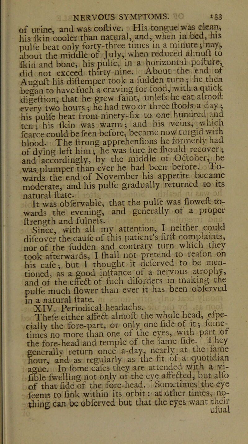 of urine, and was coftive. His tongue was clean, his Ikin cooler than natural, and, when in bed, his pulfe beat only forty-three times in a minute i nay, about the middle ot July, when reduced almoft to Ikin and bone, his pulle, in a hoiizontal pofture, did not exceed thirty-nine. About the end or Auo-uil his diftemper took a hidden turn •, he then began to have fuch a craving tor food, with a quick digcftion, that he grew faint, unlefs he eat almott every two hours -, he had two or three ftools a day; his pulfe beat from ninety-fix to one hundred and ten; his Ikin was warm*, and his vems, which fcarce could be feen before, became now turgid with blood. The hrong apprehenlions he formerly had of dying left him; he was fure he fhould recover; and accordingly, by the middle of Oftooer, he was. plumper than ever he had been before. To- wards the end of November his appetite became moderate, and his pulfe gradually returned to its natural ttate. . n n. It was obfervable, that the pulle was Qowelt to- wards the evening, and generally of a proper ftrength and fulnels. , t -t Since, with all my attention, I neither cpuld difcover the caufe of this patient^s firft corn plaints, nor of the fudden and contrary turn which they took afterwards, I lhall not pretend to reafon on his cafe; but 1 thought it deferved to be men- tioned, as a good inftance ot a neiwous atrophy, and of the tticd: of fuch diforders in making the pulfe much flower than ever it has been obferved in a natural ftate. XIV. Periodical headachs. , , , r Thefe either atfeft almoft the whole head, efpe- cially the fore-part, or only one flde of it; fome- times no more than one of the eyes, with part of the fore-head and temple of the lame Ade. I hey generally return once a-day, nearly at the lame hour, and as regularly as the fit of a quotidian ague. In fome cafes they are attended with a vi- fftile fwelling not only of the eye affeded, but alfo of that fide of the fore-head. Sometimes the eye feems to fink within its orbit: at other times, no- thing can be obferved but that the eyes want their ^ ufual