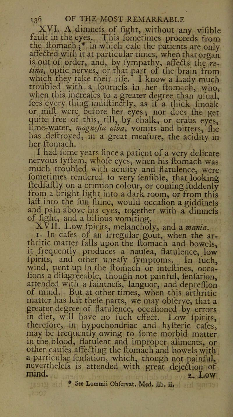 Xyi. A dimnefs of fight, without any vifible fault in the eyes. This lometimes proceeds ifom the ftomach in which cafe the patients are only afFe{5ted with it at particular times, when that organ is out of order, and, by fympathy, affeds the re- tina^ optic nerves, or that part or the brain from which they take their rife. I know a JLady much troubled with a fournefs in her ftomach, who, when this increafes to a greater degree than ufual, fees eyery thing indiftinaly, as if a thick fmoak or mift were before her eyes •, nor does fhe get cjuite free of this, till, by chalk, or crabs eyes, lime-water, magmfta alba, vomits and bitters, flie has deftroyed, in a great meafure, the acidity in her ftomach. I had fome years fince a patient of a very delicate nervous fyftem, whofe eyes, when his ftomach was much troubled with acidity and flatulence, were fometimes rendered io very fenfible, that looking ftedfaftly on a crimlbn colour, or coming fuddenly from a bright light into a dark room, or from this laft into the fun fliine, would occafion a giddinefs and pain above his eyes, together with a dimnefs of fight, and a bilious vomiting. XVII. Lowfp irits, melancholy, and a mania. I. In cafes of an irregular gout, when the ar- thritic matter falls upon the ftomach and bowels, it frequently produces a naulea, flatulence, low fpirits, and other uneafy fymptoms. In fuch, wind, pent up in the ftomach or inteftines, occa- fions a dil'agreeable, though not painful, fenfation, attended with a faintnefs, languor, and depreflion of mind. But at other times, when this arthritic matter has left thefe parts, we may obferve, that a greater degree of flatulence, occalioned by errors in diet, will have no fuch elFecl. Low fpirits, therefore, in hypochondriac and hyfteric cafes, may be frequently owing to fome morbid matter in the blood, flatulent and improper aliments, or other caufes affeding the ftomach and bowels with a particular fenfation, which, though not painful, neverthelefs is attended with great dejection of rnhid. Low • See Lommii Obfervat. Med. lib. ii.