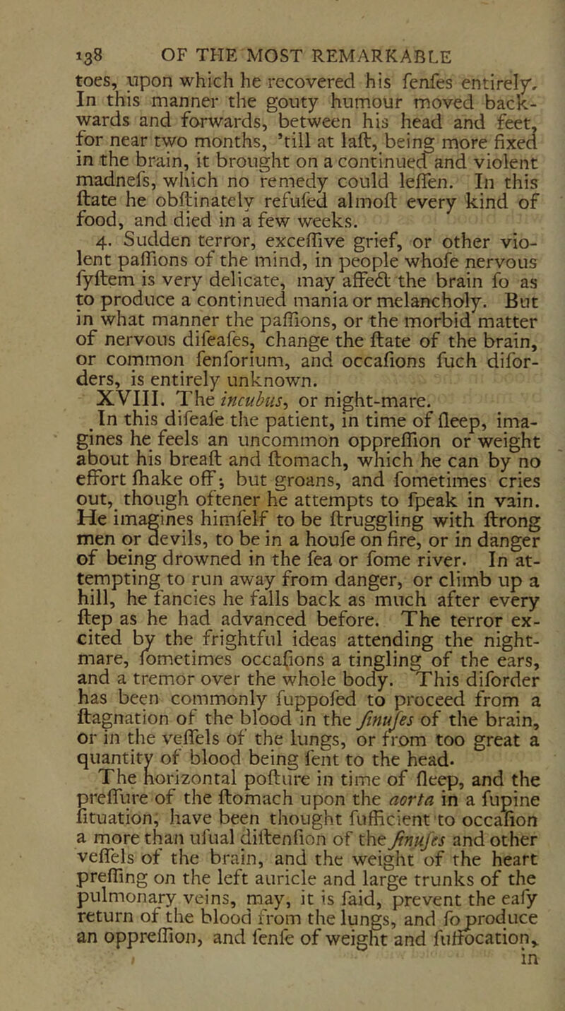 toes, upon which he recovered his fenfes entirely. In this manner the gouty humour moved back- wards and forwards, between his head and feet, for near two months, ’till at laft, being more fixed in the brain, it brought on a continued and violent madnefs, which no remedy could lefien. In this ftate he obftinately refiifed almoft every kind of food, and died in a few weeks. 4. Sudden terror, exceflive grief, or other vio- lent pafTions of the mind, in people whofe nervous fyftem is very delicate, may; aflfe6l the brain fo as to produce a continued mania or melancholy. But in what manner the pafiions, or the morbid matter of nervous difeafes, change the ftate of the brain, or common fenforium, and occafions fuch difor- ders, is entirely unknown. XVIII. The incubus^ or night-mare. ^ In this difeafe the patient, in time of fteep, ima- gines he feels an uncommon opprelTion or weight about his breaft and ftomach, which he can by no effort fhake off-, but groans, and fometimes cries out,_ though oftener he attempts to fpeak in vain. He imagines himfelf to be ftruggling with ftrong men or devils, to be in a houfe on fire, or in danger of being drowned in the fea or fome river. In at- tempting to run away from danger, or climb up a hill, he fancies he fails back as much after every ftep as he had advanced before. The terror ex- cited by the frightful ideas attending the night- mare, fometimes occafions a tingling of the ears, and a tremor over the whole body. This diforder has been commonly fuppofed to proceed from a ftagnation of the blood in the Jinufes of the brain, or in the v^effels of the lungs, or from too great a quantity of blood being fent to the head. The horizontal pofture in time of deep, and the preffure of the ftomach upon the aorta in a fupine lituation, have been thought fufficient to occalion a more than uftial diftenfion of the JimiJes and other veflels of the brain, and the weight of the heart prefiing on the left auricle and large trunks of the pulmonary veins, may, it is faid, prevent the eafy return of the blood from the lungs, and fo produce an oppreftion, and fenfe of weight and fuffocation,. in