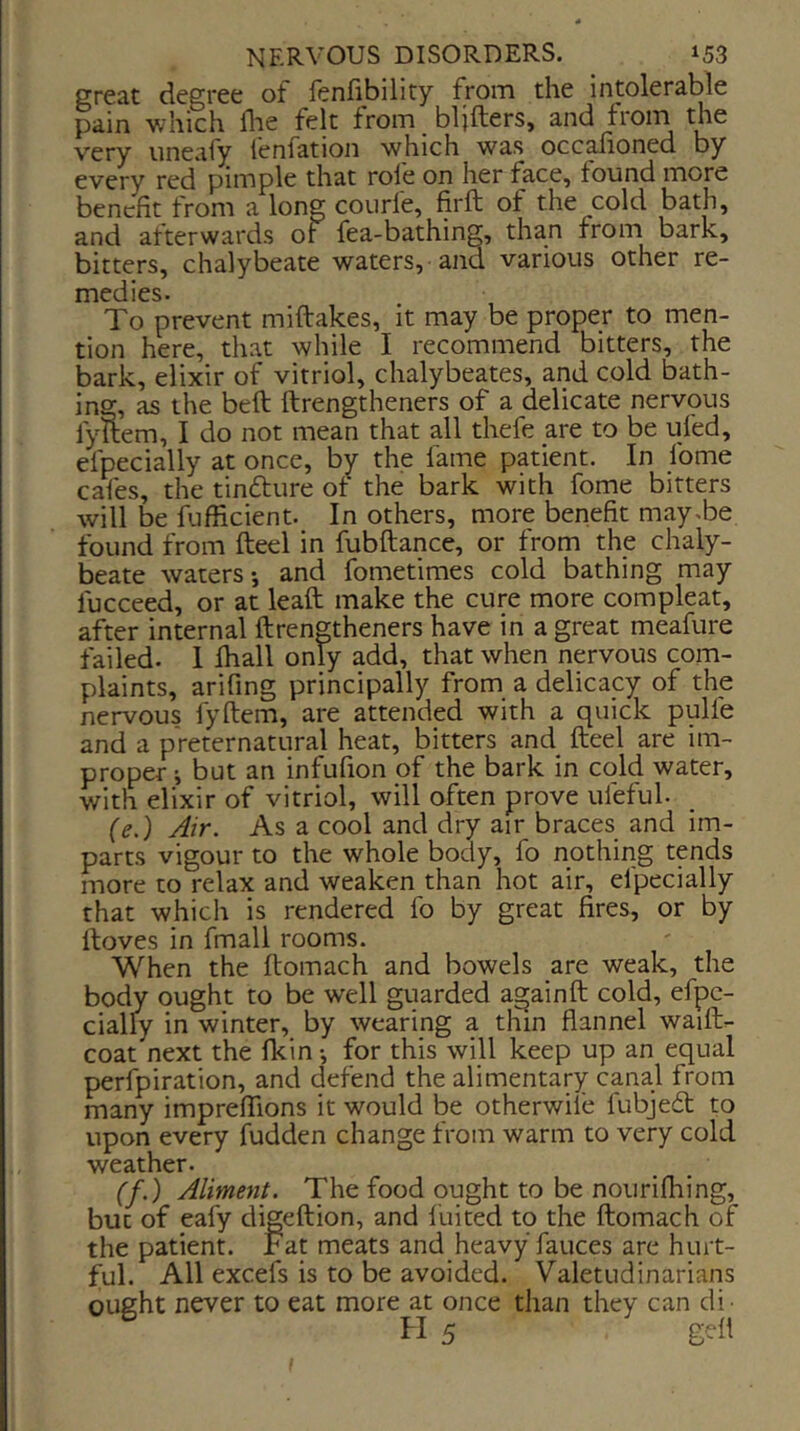 great degree of lenfibility from the intolerable pain which flie felt from bljfters, and from the very uneafy lenfation which was occaiioned by every red pimple that role on her face, found more benefit from a long coiirfe, firfb of the cold bath, and afterwards of fea-bathing, than from bark, bitters, chalybeate waters, and various other re- medies. To prevent miftakes, it may be proper to men- tion here, that while I recommend bitters, the bark, elixir of vitriol, chalybeates, and cold bath- ing, as the beft ftrengtheners of a delicate nervpus fyftem, I do not mean that all thefe are to be ufed, efpecially at once, by the fame patient. In Ibme cafes, the tinfture of the bark with fome bitters will be llifficient. In others, more benefit may.be found from fteel in fubftance, or from the chaly- beate waters-, and fometimes cold bathing may fucceed, or at leaft make the cure more compleat, after internal ftrengtheners have in a great meafure failed. I Ihall only add, that when nervous com- plaints, arifing principally from a delicacy of the nervous fyftem, are attended with a quick pulfe and a preternatural heat, bitters and fteel are im- proper i but an infufion of the bark in cold water, with elixir of vitriol, will often prove ufeful. (e.) Air. As a cool and dry air braces and im- parts vigour to the whole body, fo nothing tends more to relax and weaken than hot air, efpecially that which is rendered fo by great fires, or by ftoves in fmall rooms. When the ftomach and bowels are weak, the body ought to be well guarded againft cold, efpe- cially in winter, by wearing a thin flannel waift- coat next the Ikin •, for this will keep up an equal perfpiration, and defend the alimentary canal from many impreflfions it would be otherwile fubjeft to upon every fudden change from warm to very cold weather. (f.) Aliment. The food ought to be noiirifhing, but of eafy digeftion, and I'uited to the ftomach of the patient. Fat meats and heavy fauces are hurt- ful. All excefs is to be avoided. Valetudinarians ought never to eat more at once than they can di- H 5 geil