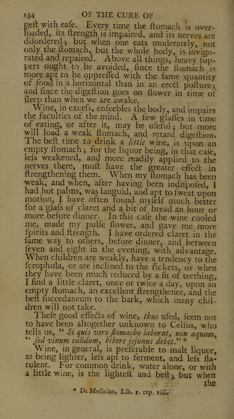 geft with eafe. Every time the ftomach is over- Iqaded, its ftrength is impaired, and its nerves are dilordered-, but when one eats moderately, not only the ftomach, but the whole body, is invigo- rated and repaired. Above all things, heavy lup- pers ought to be avoided, fince the ftomach is rnore apt to be opprefled with the lame quantity of food in a horizontal than in an ereft pdfture; and fince the digeftion goes on flower in time of deep than when we are awake. ^^ine, in excefs, enfeebles the bodv, and impairs the faculties of the mind. A few glaftes in time after it, may be ufetul j but more will load a weak ftomach, and retard digeftion. The beft time to drink, e littls winCj is upon an empty ftomach; for the liquor being, in that cafe, lefs weakened, and more readily applied to the nerves there, muft have the greater effeift in ftrengthenmg them. When my ftomach has been weak, and wlien, after having been indifpofed, I had hot palms, was languid, and apt to fweat upon motion, I have often found mylelf much better for a glafs of claret and a bit of bread an hour or more before dinner. In this cafe the wine cooled me, made my pulfe flower, and gave me more Ipirits and ftrength. I have ordered claret in the lame way to others, before dinner, and between feven and eight in the evening, with advantage. When children are weakly, have a tendency to die fcrophula, or are inclined to the rickets, or when they have been much reduced by a fit of teething, I find a little claret, once or twice a day, upon an empty ftomach, an excellent ftrengthener, and the belt fuccedaneum to the bark, which many chil- dren will not take. Thefe good elFefts of wine, thus ufed, feem not to have been altogether unknown to Celfus, who tells us, “ Si quis vero Jtomacho laborat^ non aquamy “ fed vinum caliduniy hibere jejunus debetd' * Wine, in general, is preferable to malt liquor, as being lighter, lefs apt to ferment, and lefs fla- tulent. For common drink, water alone, or with a little wine, is the lighteft and beftbut when ' . ■. the * De Medicina, Lib, i. cap. Tiii<