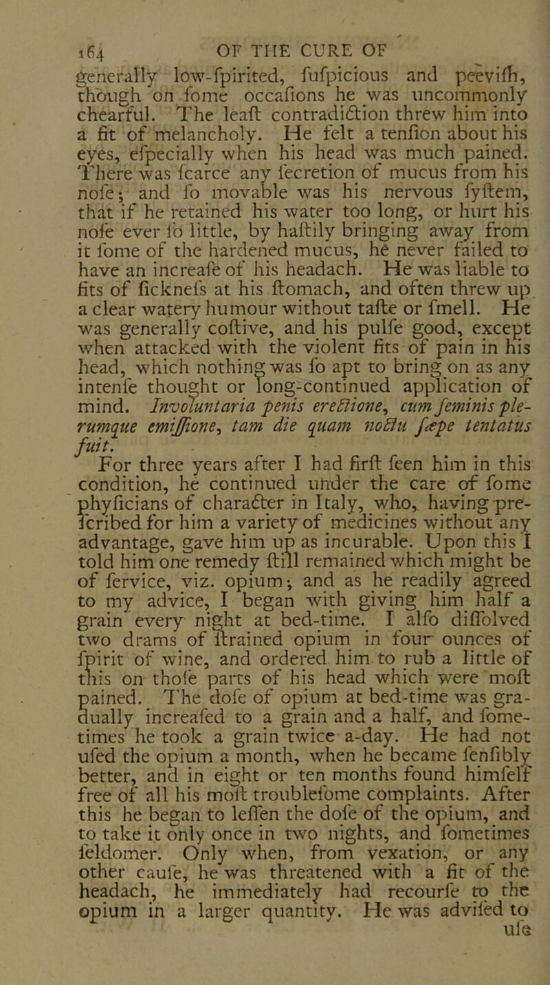generally low-fpirited, fufpicious and peevifli, though on fome occafions he was uncommonly chearful. The leaft contradiftion threw him into a fit of melancholy. He felt a tenfion about his eyes, efpecially when his head was much pained. There was fcarce any fecretion of mucus from his nofe; and fo movable was his nervous fyftem, that if he retained his water too long, or hurt his nofe ever lb little, by haftily bringing away from it fome of the hardened mucus, he never failed to have an increafe of his headach. He was liable to fits of ficknefs at his ftomach, and often threw up a clear watery humour without tafte or fmell. He was generally coftive, and his pulfe good, except when attacked with the violent fits of pain in his head, which nothing was fo apt to bring on as any intenfe thought or long-continued application of mind. Involunlaria penis ere^ione, cum feminis ple- rumque emijfione^ tarn die quam no£iti Jape tent at us fuit. For three years after I had firft feen him in this condition, he continued under the care of fome phyficians of cliara<5fer in Italy, who, having pre- Icribed for him a variety of medicines without any advantage, gave him up as incurable. Upon this I told him one remedy ftiil remained which might be of fervice, viz. opium-, and as he readily agreed to my advice, I began with giving him half a grain every night at bed-time. I alfo diflblved two drams of Itrained opium in four ounces of fpirit of wine, and ordered him to rub a little of this on thole paits of his head which were moft pained. The dofe of opium at bed-time was gra- dually increafed to a grain and a half, and fome- times he took a grain twice a-day. He had not ufed the opium a month, when he became fenfibly better, and in eight or ten months found himfelf free of all his moft troublefome complaints. After this he began to leflen the dofe of the opium, and to take it only once in two nights, and fometimes feldomer. Only when, from vexation, or any other caufe, he was threatened with a fit of the headach, he immediately had recourfe m the opium in a larger quantity. He was adviled to life