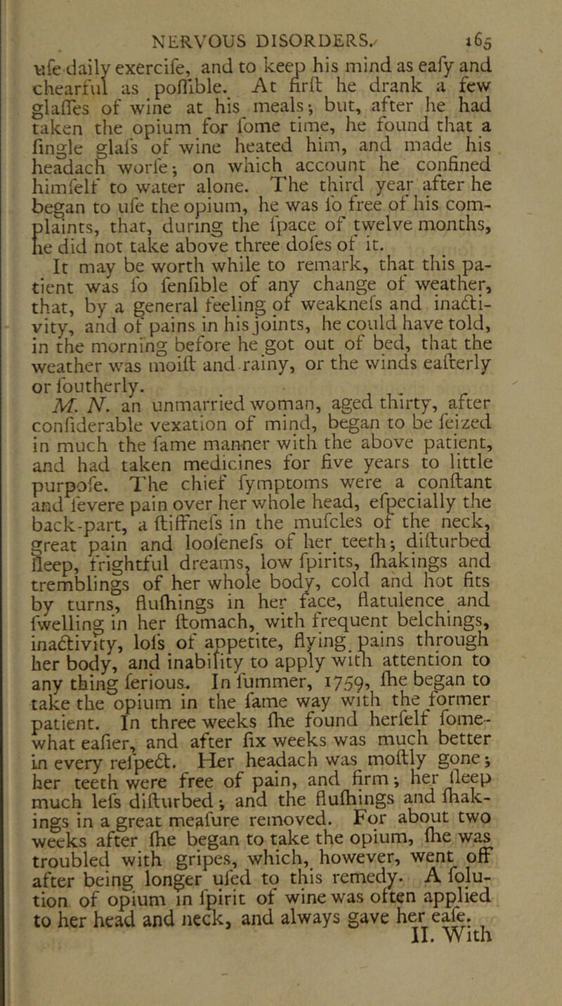 v.fe daily exercife, and to keep his mind as eafy and chearful as pofllble. At firft he drank a few glafles of wine at his^ meals •, but, after he had taken the opium for lome time, he found that a fmgle glafs of wine heated him, and made his headach worfe-, on which account he confined himfelf to water alone. The third year after he began to ufe the opium, he was fo free of his com- plaints, that, during the fpace of twelve months, he did not take above three dofes of it. It may be worth while to remark, that this pa- tient was fo fenfible of any change of weather, that, by a general feeling of weaknefs and inadti- vity, and of pains in his joints, he could have told, in the morning before he got out of bed, that the weather was moift and rainy, or the winds eafterly or foLitherly. M. N. an unmarried woman, aged thirty, after confiderable vexation of mind, began to be feized in much the fame manner with the above patient, and had taken medicines for five years to little purpofe. The chief fymptoms were a ponftant and levere pain over her whole head, efpecially the back-part, a ftiffnefs in the mufcles of the neck, great pain and loofenefs of her teeth; difturbed deep, frightful dreams, low fpirits, fhakings and tremblings of her whole body, cold and hot fits by turns, fluftiings in her face, flatulence and fwelling in her ftomach, with frequent belchings, inadfivity, lofs of appetite, flying pains through her body, and inability to apply witn attention to any thing ferious. Infummer, 1759, fhe began to take the opium in the fame way with the former patient. In three weeks fhe found herfelf fome- what eafier, and after fix weeks was much better in every refpedt. Her headach was moftly gone; her teeth were free of pain, and firm; her fleep much lefs difturbed; and the flufhings ^id Ihak- ings in a great meafure removed. For ^b(mt two weeks after fhe began to take the opium, fhe was troubled with gripes, which, however, went off after being longer ufed to this remedy. A folu- tion of opium in fpirit of wine was often applied to her head and neck, and always gave her eafe. II. With
