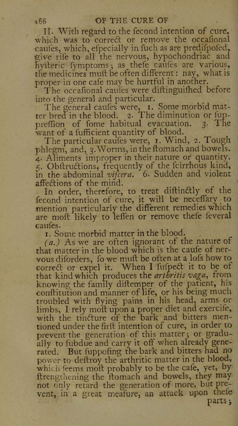 II. With regard to the fecond intention of cure, which was to correft or remove the occafional caules, which, efpecially in fuch as are pred.ifpofed, five rife to all the nervous, hypochondriac and yileric fymptoms •, as thefe caufes are various, the medicines mull be often different: nay, what is proper in one cafe may be hurtful in another. The occafional caufes were dillinguifhed before into the general and particular. The general caufes were, i. Some morbid rnat- ter bred in the blood. 2. The diminution or fun- preffion of fome habitual evacuation. 3. The want of a fbfficient quantity of blood. The particular caufes were, i. Wind, 2. Tough phlegm, and, 3.Worms, in theftomach and bowels. 4. Aliments improper in their nature or quantity. Obftruftions, frequently of the fcirrhous kind, in the abdominal vifcera. 6. Sudden and violent affeftions of the mind. In order, therefore, to treat diftindly of the fecond intention of cure, it will be neceffary to mention particularly the different remedies which are moft likely to leffen or remove thefe feveral caufes. I. Some morbid matter in the blood. (a.) As we are often ignorant of the nature of that matter in the blood vmich is the caufe of ner- vous diforders, fo we muft be often at a lofs how to correct or expel it. When I fuipedt it to be of that kind which produces the arthritis vaga, from knowing the family diftemper of the patient, his conftitution and manner of life, or his being much troubled with flying pains in his_ head, arms or limbs, I rely moft upon a proper diet and exercife, with the tinfture of the bark and bitters men- tioned under the firft intention of cure, in order to prevent the generation of this matter *, or gradu- ally to fubdue and carry it off when already gene- rated. But fuppoling the bark and bitters had no power to deftroy the arthritic matter in the blood, which feems moft probably to be the cafe, yet, by ftrengihening the ftomach and bowels, they may not only retard the generation of more, but pre- vent, in a great meafure, an attack upon tnele parts j