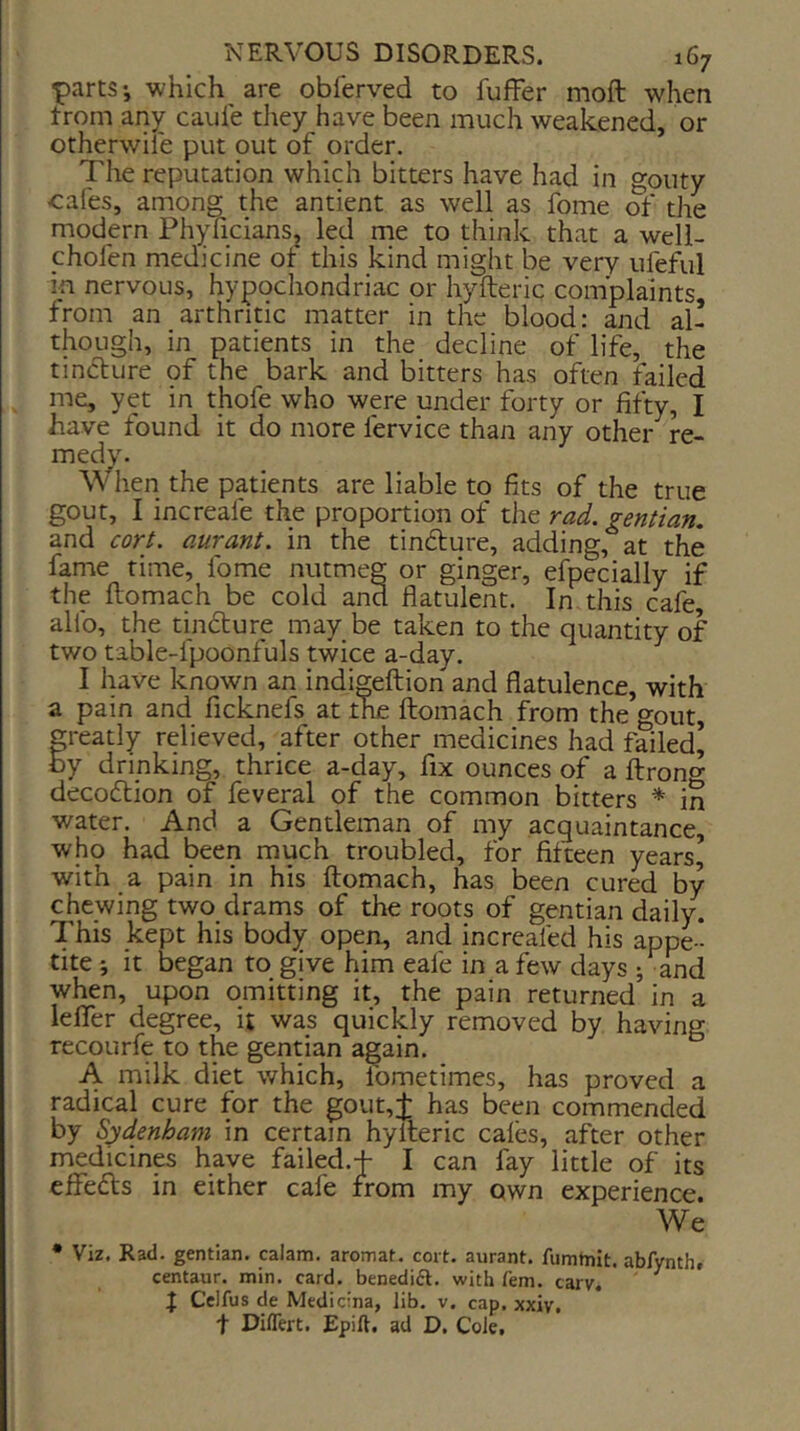 parts-, which are obferved to fuffer moft when trom any cauie they have been much weakened, or otherwile put out of order. The reputation which bitters have had in gouty cafes, among the antient as well as fome of the modern PhyficianSj led me to think that a weli- yhofen medicine ot this kind might be very ulbful in nervous, hypocliondriac or hyfteric complaints from an arthritic matter in the blood: and all though, in patients in the decline of life, the tincture of the bark and bitters has often failed me, yet in thofe who were under forty or fifty, I have found it do more fervice than any othei- re- medy- When the patients are liable to fits of the true gout, I increafe the proportion of the rad. gentian. and cort. aurant. in the tinfture, adding, at the fame time, fome nutmeg or ginger, efpecially if the flomach be cold and flatulent. In this cafe, alfo, the tindture may be taken to the quantity of two table-fpoonfuls twice a-day. I have known an indi^eftion and flatulence, with a pain and ficknefs at the flomach from the gout, greatly relieved, after other medicines had failed’ by drinking, thrice a-day, fix ounces of a ftrong decodlion of feveral of the common bitters * in water. And a Gentleman of my acquaintance, who had been much troubled, for fifteen years’ with a pain in his flomach, has been cured by chewing two drams of the roots of gentian daily. This kept his body open, and increafed his appe - tite ; it began to give him eafe in a few days ; and when, upon omitting it, the pain returned in a lefTer degree, it was quickly removed by having recourfe to the gentian again. A milk diet which, Ibmetimes, has proved a radical cure for the gout,j: has been commended by Sydenham in certain hyfleric cafes, after other medicines have failed.f I can fay little of its effedls in either cafe from my own experience. We * Viz. Rad. gentian, calam. aromat. cort. aurant. fumtnit. abfynth# centaur, min. card, benedifl. with fern. carv. ^ J Celfus de Medicina, lib. v. cap. xxiv, t Diflert. Epift. ad D. Cole,