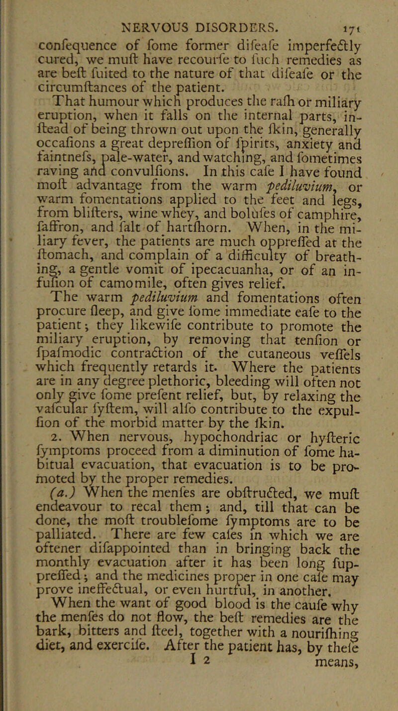 confequence of fome former difeafe imperfeflly cured, we muft have recourfe to luch remedies as are beft fuited to the nature of that difeafe or the circumftances of the patient. That humour which produces the rafh or miliary eruption, when it falls on the internal parts, in- ftead of being thrown out upon the fkin, generally qccalions a great depreffion of fpirits, anxiety and faintnefs, pale-water, and watching, andfometimes raving arta convulfions. In this cafe I have found moft advantage from the warm fediluvium^ or warm fpmentations applied to the feet and legs, from blifters, wine whey, and boldfes of camphire, faffron, and fait of hartfliorn. When, in the mi- liary fever, the patients are much opprelTed at the ftomach, and complain of a difficulty of breath- ing, a gentle vornit of ipecacuanha, or of an in- funon of camomile, often gives relief. The warm pediluyium and fomentations often procure fleep, and give fome immediate eafe to the patient-, they likewife contribute to promote the miliary eruption, by removing that tenfion or fpafmodic contradtion of the cutaneous veffels which frequently retards it. Where the patients are in any degree plethoric, bleeding will often not only ^ive fome prefent relief, but, by relaxing the vafcuTar fyftem, will alfo contribute to the expul- lion of the morbid matter by the ikin. 2. When nervous, hypochondriac or hyfteric lymptoms proceed from a diminution of fome ha- bitual evacuation, that evacuation is to be pro- moted by the proper remedies. (a.) When the menfes are obftruifted, we mull endeavour to recal them; and, till that can be done, the moft troublefome lymptoms are to be palliated.^ There are few cales in which we are oftener difappointed than in bringing back the monthly evacuation after it has been long fup- prefled; and the medicines proper in one cale may prove ineffedlual, or even hurtful, in another. When the want of good blood is the caufe why the menfes do not flow, the beft remedies are the bark, bitters and fteel, together with a nourilhing diet, and exerciie. After the patient has, by thele I 2 means,