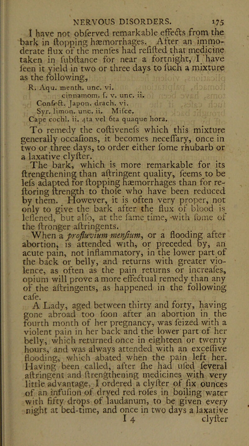 i have not obferved remarkable effects fr9m the bark in (topping haemorrhages. After an inamo- derate flux of the menfes had refilled that medicine taken in fnbftance for near a fortnight, have feen it yield in two or three days to fucn a mixture as the following, R. Aqu. menth. unc. vi. cinnamom. f. v. unc. ii. Conf^*£t. Japon. drach. vi. Syr. litnon. unc. ii. Mifce. Cape cochl. ii. 4ta vel 6ta quaque hora. To remedy the coftivenefs which this mixture generally occafions, it becomes necelTary, once in two or three days, to order either fome rhubarb or a laxative clyfter. The bark, which is more remarkable for its ftrengthening than aftringent quality, feems to be lefs adapted tor (lopping haemorrhages than for re- Horing ftrength to thole who have been reduced by them. However, it is often very proper, not only to give the bark after the flux of blood is^ leflened, but alio, at the fame time, -with fome of the (Ironger allringents. When a ^rofluvium menjiim^ or a flooding after abortion, is attended with, or preceded by, an acute pain, not inflammatory, in the lower part of the back or belly, and returns with greater vio- lence, as often as the pain returns or increafes, opium will prove a more effeftual remedy than any of the allringents, as happened in the following cafe. A Lady, aged between thirty and forty, having gone abroad too foon after an abortion in the fourth month of her pregnancy, was feized with a violent pain in her back and the lower part of her belly, which returned once in eighteen or twenty hours, and was always attended with an excelfive flooding, which abated when the pain left her. Having been called, after (he had tiled feveral aftringent and ftrengthening medicines with very little advantage, 1 ordered a clyfter of fix ounces of an infufion of dryed red rofes in boiling water with fifty drops of laudanum, to be given every night at bed-time, and once in two days a laxative I 4 clyfter