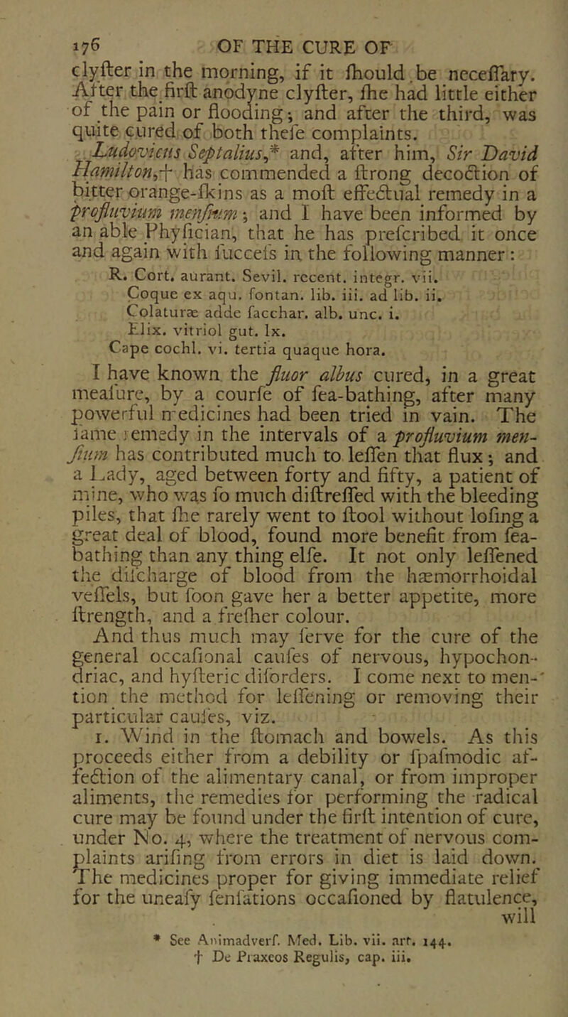 clyfter in the morning, if it fhould.be neceflary. After the firft anodyne clyfter, fhe had little either of the pain or flooding; and after the third, was quite cured of both thefe complaints. Ludovicus Septalhis^* and, after him. Sir David Hamilton,-\- has commended a ftrong decodtion of bitter qrange-fkins as a moft effedtual remedy in a frofluvium menjitim j and I have been informed by an able Phyflcian, that he has prefcribed it once and again with luccels in the following manner : R. Cort, aurant. Sevil, recent, integr. vii. Coque ex aqu. fontan. lib. iii. ad lib. ii, Colaturas adde facchar. alb. unc. i. Elix. vitriol gut. lx. Cape cochl. vi. tertia quaque hora. I have known the fluor alhus cured, in a great meafure, by a courfe of fea-bathing, after many powerful medicines had been tried in vain. The fame .-emedy in the intervals of profluvium men- Jium has contributed much to leffen that flux; and a Tady, aged between forty and fifty, a patient of mine, who was fo much diffreffed with the bleeding piles, that fhe rarely went to flool without lofing a great deal of blood, found more benefit from fea- bathing than any thing elfe. It not only lefTened the difeharge of blood from the hemorrhoidal vefTels, but foon gave her a better appetite, more llrength, and a frefher colour. And thus much may ferve for the cure of the general occafional caufes of nervous, hypochon- driac, and hyfteric diforders. I come next to men-' tion the method for lelfening or removing their particular cauies, viz. r. Wind in the ftomach and bowels. As this proceeds either from a debility or fpafmodic af- feflion of the alimentary canal, or from improper aliments, the remedies for performing the radical cure may be found under the firft intention of cure, under No. 4, where the treatment of nervous com- plaints arifing from errors in diet is laid down.^ The medicines proper for giving immediate relief for the uneafy fenl'ations occafioned by flatulence, will * See Atiimadverf. Med. Lib. vii. .irt. 14*}..