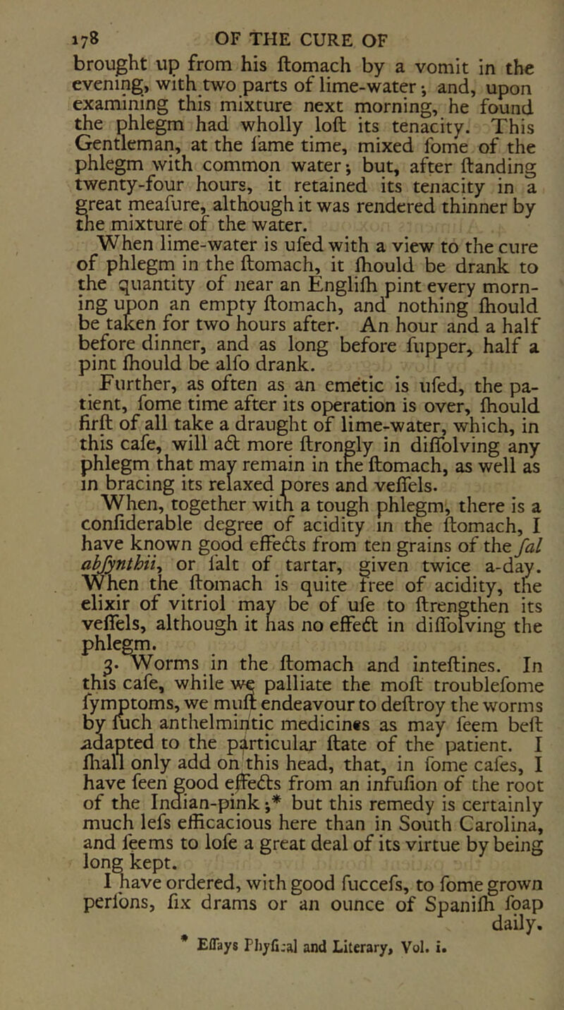 brought up from his ftomach by a vomit in the evening, with two parts of lime-water •, and, upon examining this mixture next morning, he found the phlegm had wholly loft its tenacity. This Gentleman, at the lame time, mixed fome of the phlegm with common water; but, after ftanding twenty-four hours, it retained its tenacity in a great meafure, although it was rendered thinner by the mixture of the water. When lime-water is ufed with a view to the cure of phlegm in the ftomach, it fhould be drank to the quantity of near an Englilh pint every morn- ing upon an empty ftomach, and nothing Ihould be taken for two hours after. An hour and a half before dinner, and as long before flipper, half a pint fhould be alfo drank. Further, as often as an emetic is ufed, the pa- tient, fome time after its operation is over, fhould firft of all take a draught of lime-water, which, in this cafe, will a<ft more ftrongly in diffolving any phlegm that mav remain in the ftomach, as well as in bracing its relaxed pores and veffels. When, together with a tough phlegm, there is a confiderable degree of acidity in the ftomach, I have known good effecfts from ten grains of the aMynthii^ or fait of tartar, given twice a-day. When the ftomach is quite tree of acidity, the elixir of vitriol may be of ufe to ftrengthen its veffels, although it has no effeft in diffolving the phlegm. 3. Worms in the ftomach and inteftines. In this cafe, while we palliate the moft troublefome fymptoms, we mult endeavour to deftroy the worms by luch anthelmintic medicin«s as may feem bell adapted to the p:|lrticular Hate of the patient. I fliall only add on this head, that, in fome cafes, I have feen good effefts from an infulion of the root of the Indian-pink •,* but this remedy is certainly much lefs efficacious here than in South Carolina, and feems to lofe a great deal of its virtue by being long kept. I have ordered, with good fuccefs, to fome grown perlbns, fix drams or an ounce of Spanilh foap daily. * Eflays Phyfi.'al and Literary, Vol. i.